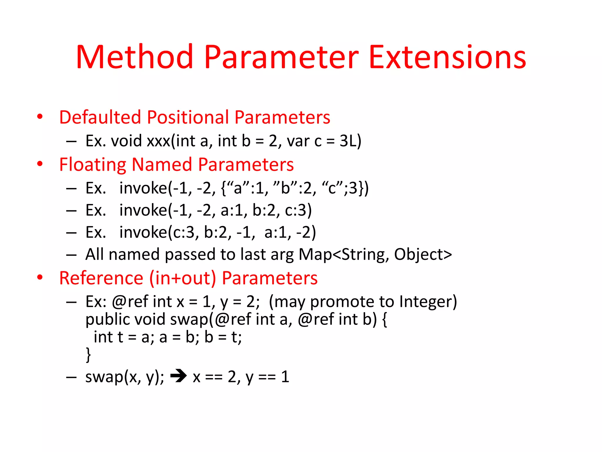 Method Parameter Extensions 
• Defaulted Positional Parameters 
– Ex. void xxx(int a, int b = 2, var c = 3L) 
• Floating Named Parameters 
– Ex. invoke(-1, -2, {“a”:1, ”b”:2, “c”;3}) 
– Ex. invoke(-1, -2, a:1, b:2, c:3) 
– Ex. invoke(c:3, b:2, -1, a:1, -2) 
– All named passed to last arg Map<String, Object> 
• Reference (in+out) Parameters 
– Ex: @ref int x = 1, y = 2; (may promote to Integer) 
public void swap(@ref int a, @ref int b) { 
int t = a; a = b; b = t; 
} 
– swap(x, y);  x == 2, y == 1 
 