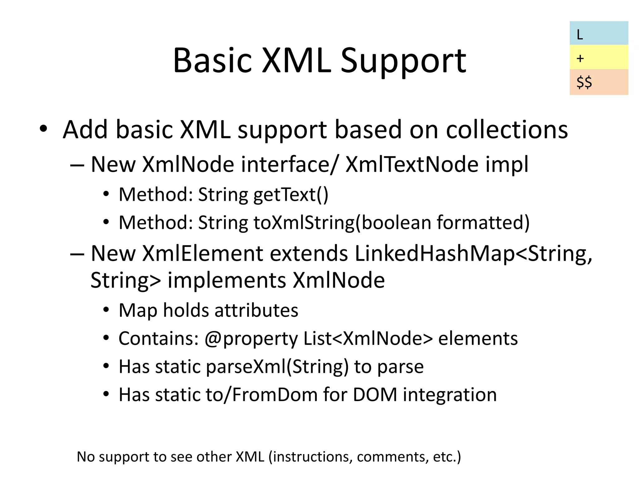 Basic XML Support 
• Add basic XML support based on collections 
– New XmlNode interface/ XmlTextNode impl 
• Method: String getText() 
• Method: String toXmlString(boolean formatted) 
– New XmlElement extends LinkedHashMap<String, 
String> implements XmlNode 
• Map holds attributes 
• Contains: @property List<XmlNode> elements 
• Has static parseXml(String) to parse 
• Has static to/FromDom for DOM integration 
No support to see other XML (instructions, comments, etc.) 
L 
+ 
$$ 
 