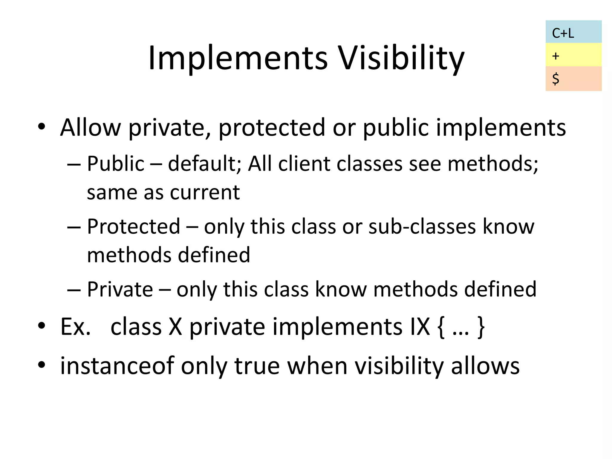 Implements Visibility 
• Allow private, protected or public implements 
– Public – default; All client classes see methods; 
same as current 
– Protected – only this class or sub-classes know 
methods defined 
– Private – only this class know methods defined 
• Ex. class X private implements IX { … } 
• instanceof only true when visibility allows 
C+L 
+ 
$ 
 
