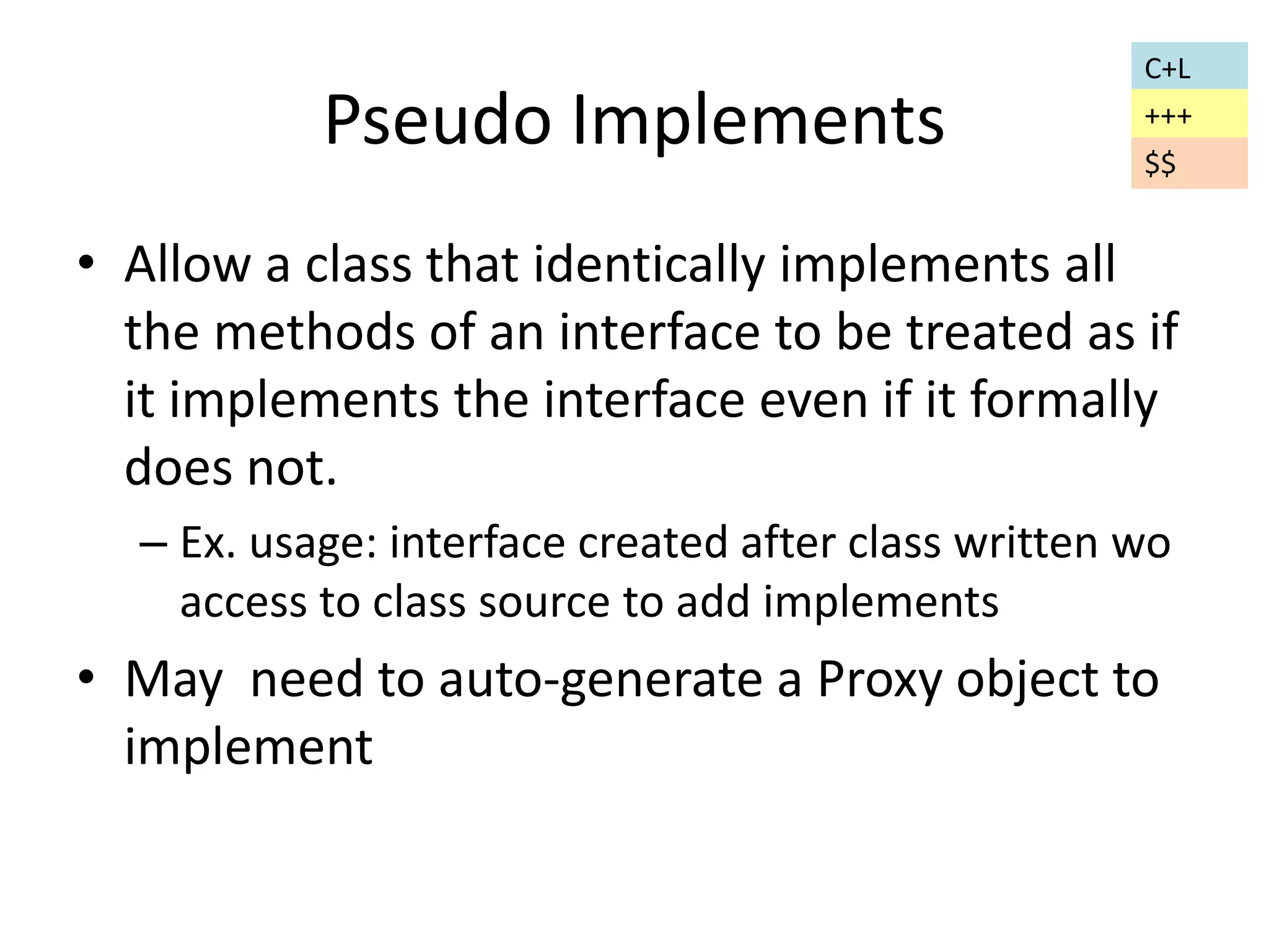 Pseudo Implements 
C+L 
+++ 
$$ 
• Allow a class that identically implements all 
the methods of an interface to be treated as if 
it implements the interface even if it formally 
does not. 
– Ex. usage: interface created after class written wo 
access to class source to add implements 
• May need to auto-generate a Proxy object to 
implement 
 