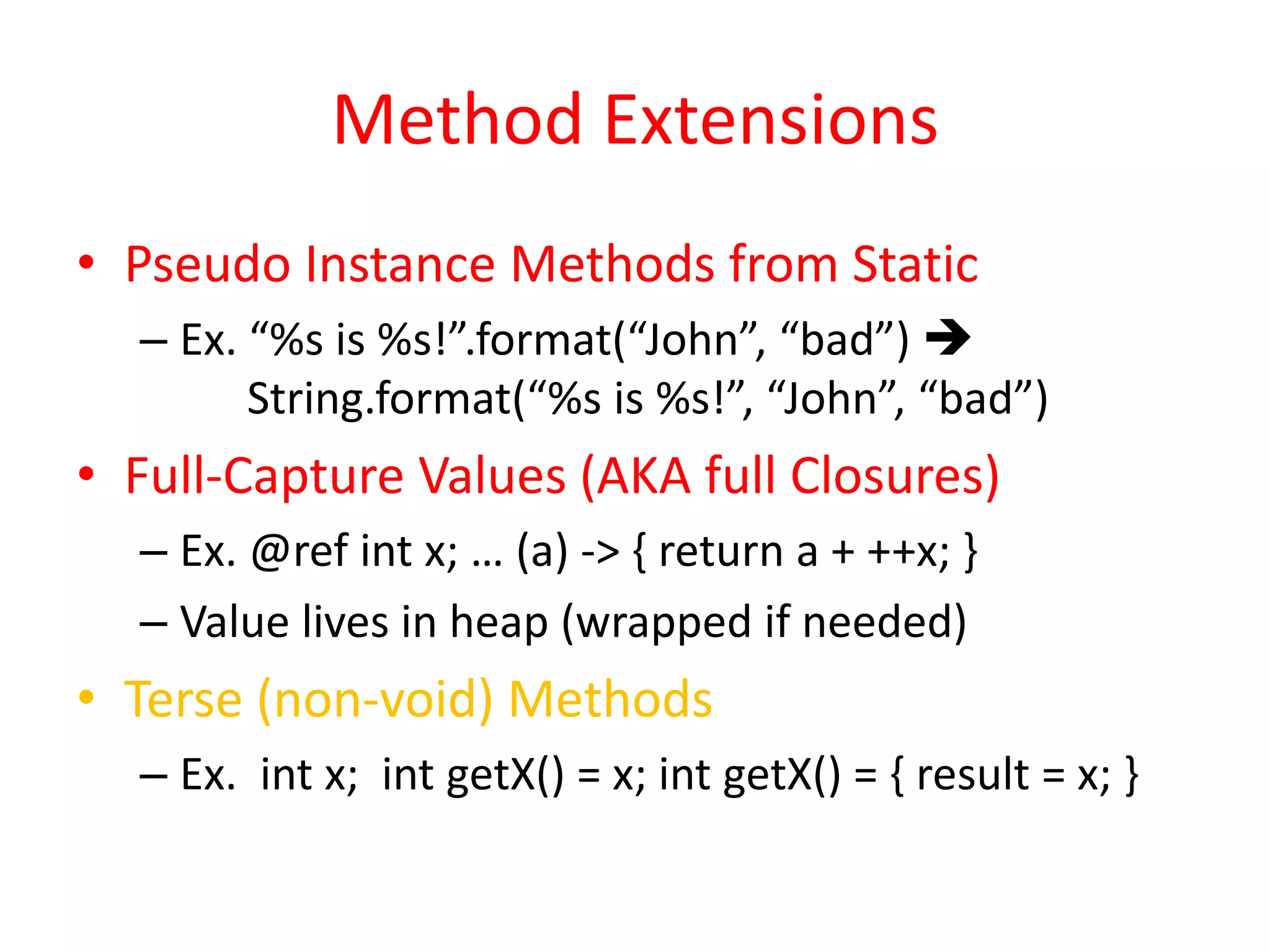 Method Extensions 
• Pseudo Instance Methods from Static 
– Ex. “%s is %s!”.format(“John”, “bad”)  
String.format(“%s is %s!”, “John”, “bad”) 
• Full-Capture Values (AKA full Closures) 
– Ex. @ref int x; … (a) -> { return a + ++x; } 
– Value lives in heap (wrapped if needed) 
• Terse (non-void) Methods 
– Ex. int x; int getX() = x; int getX() = { result = x; } 
 