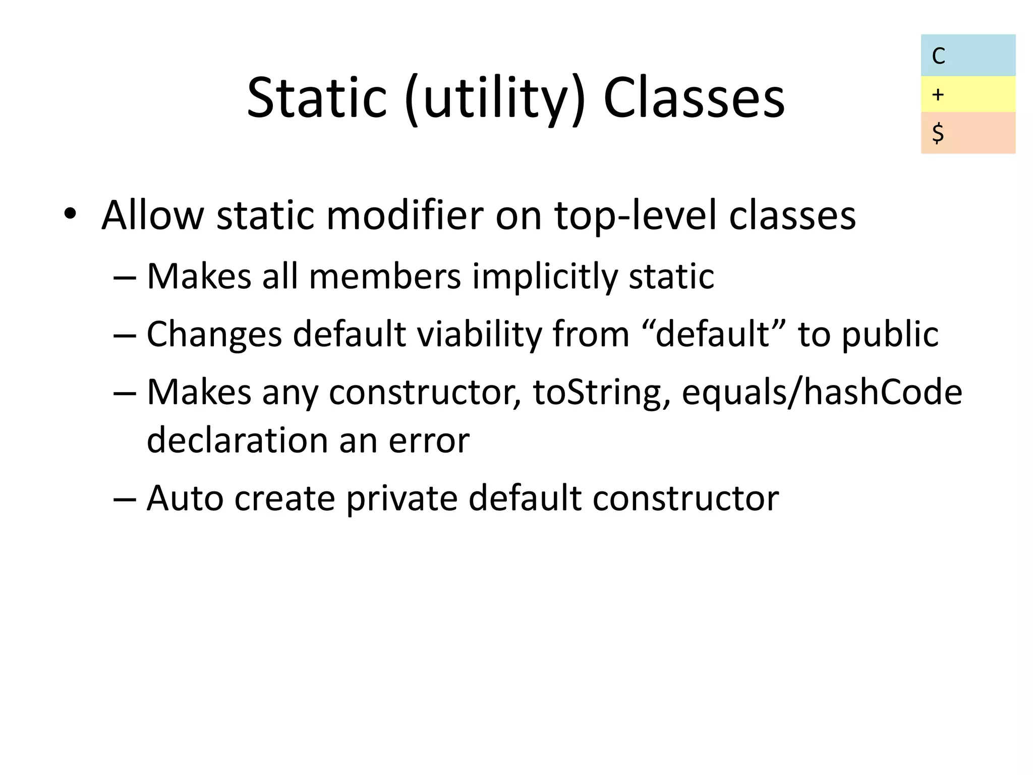 Static (utility) Classes 
• Allow static modifier on top-level classes 
C 
+ 
$ 
– Makes all members implicitly static 
– Changes default viability from “default” to public 
– Makes any constructor, toString, equals/hashCode 
declaration an error 
– Auto create private default constructor 
 