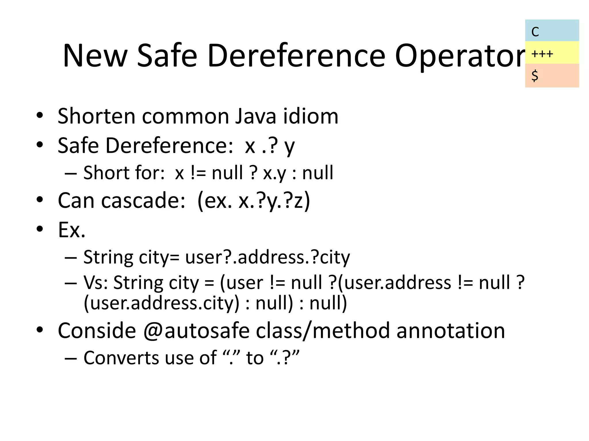 New Safe Dereference Operator 
• Shorten common Java idiom 
• Safe Dereference: x .? y 
– Short for: x != null ? x.y : null 
• Can cascade: (ex. x.?y.?z) 
• Ex. 
– String city= user?.address.?city 
– Vs: String city = (user != null ?(user.address != null ? 
(user.address.city) : null) : null) 
• Conside @autosafe class/method annotation 
– Converts use of “.” to “.?” 
C 
+++ 
$ 
 