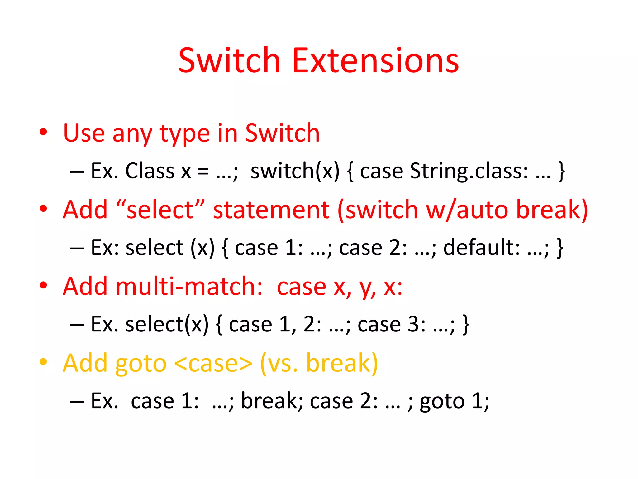 Switch Extensions 
• Use any type in Switch 
– Ex. Class x = …; switch(x) { case String.class: … } 
• Add “select” statement (switch w/auto break) 
– Ex: select (x) { case 1: …; case 2: …; default: …; } 
• Add multi-match: case x, y, x: 
– Ex. select(x) { case 1, 2: …; case 3: …; } 
• Add goto <case> (vs. break) 
– Ex. case 1: …; break; case 2: … ; goto 1; 
 