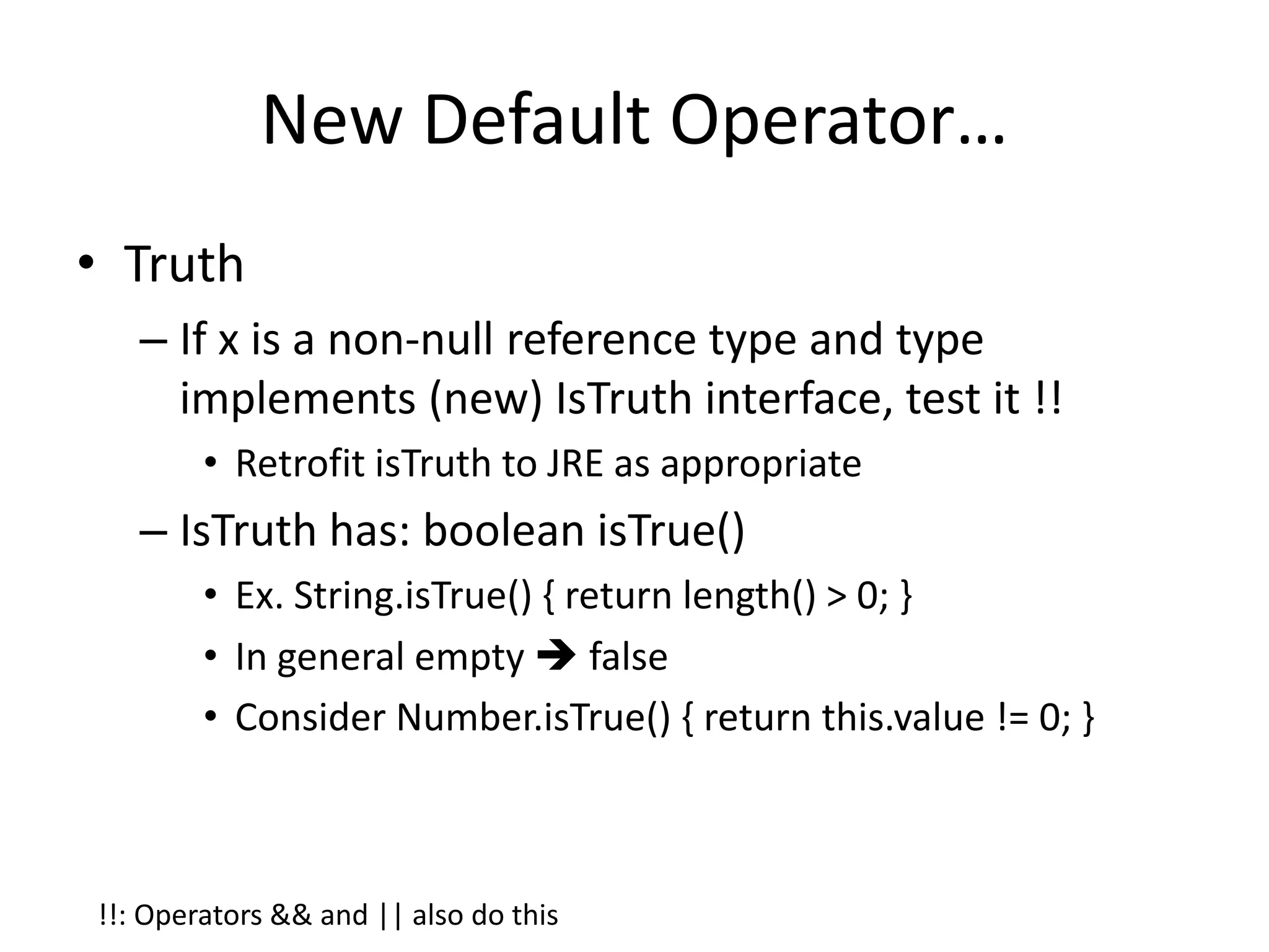 New Default Operator… 
• Truth 
– If x is a non-null reference type and type 
implements (new) IsTruth interface, test it !! 
• Retrofit isTruth to JRE as appropriate 
– IsTruth has: boolean isTrue() 
• Ex. String.isTrue() { return length() > 0; } 
• In general empty  false 
• Consider Number.isTrue() { return this.value != 0; } 
!!: Operators && and || also do this 
 