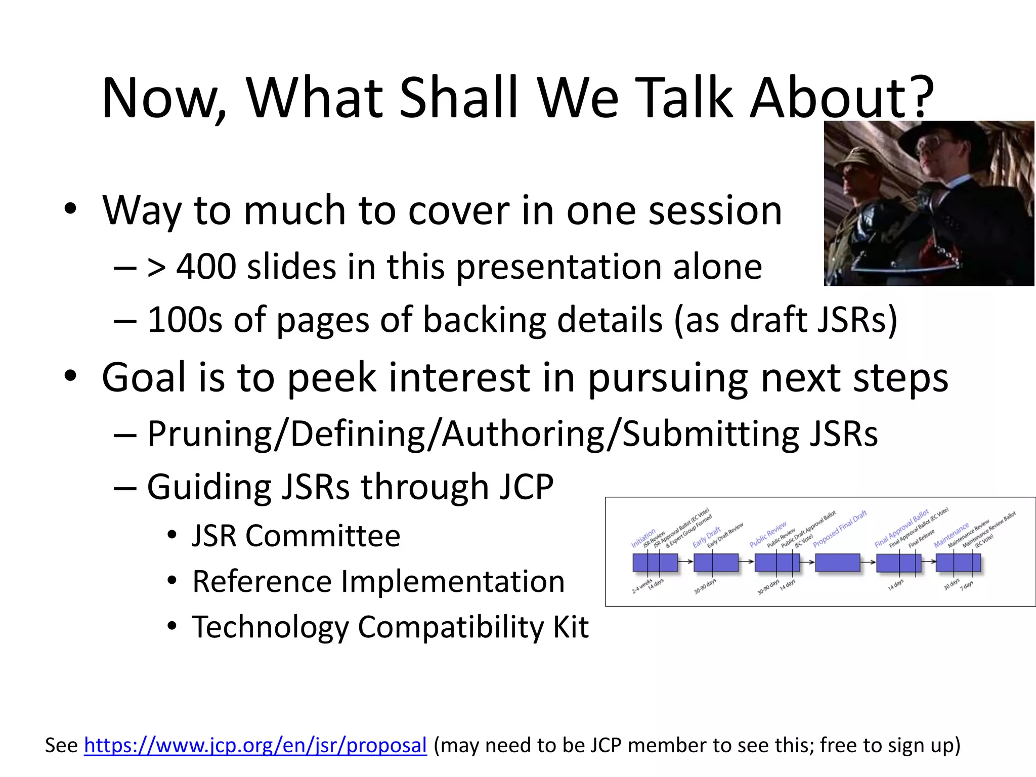 Now, What Shall We Talk About? 
• Way to much to cover in one session 
– > 400 slides in this presentation alone 
– 100s of pages of backing details (as draft JSRs) 
• Goal is to peek interest in pursuing next steps 
– Pruning/Defining/Authoring/Submitting JSRs 
– Guiding JSRs through JCP 
• JSR Committee 
• Reference Implementation 
• Technology Compatibility Kit 
See https://www.jcp.org/en/jsr/proposal (may need to be JCP member to see this; free to sign up) 
 