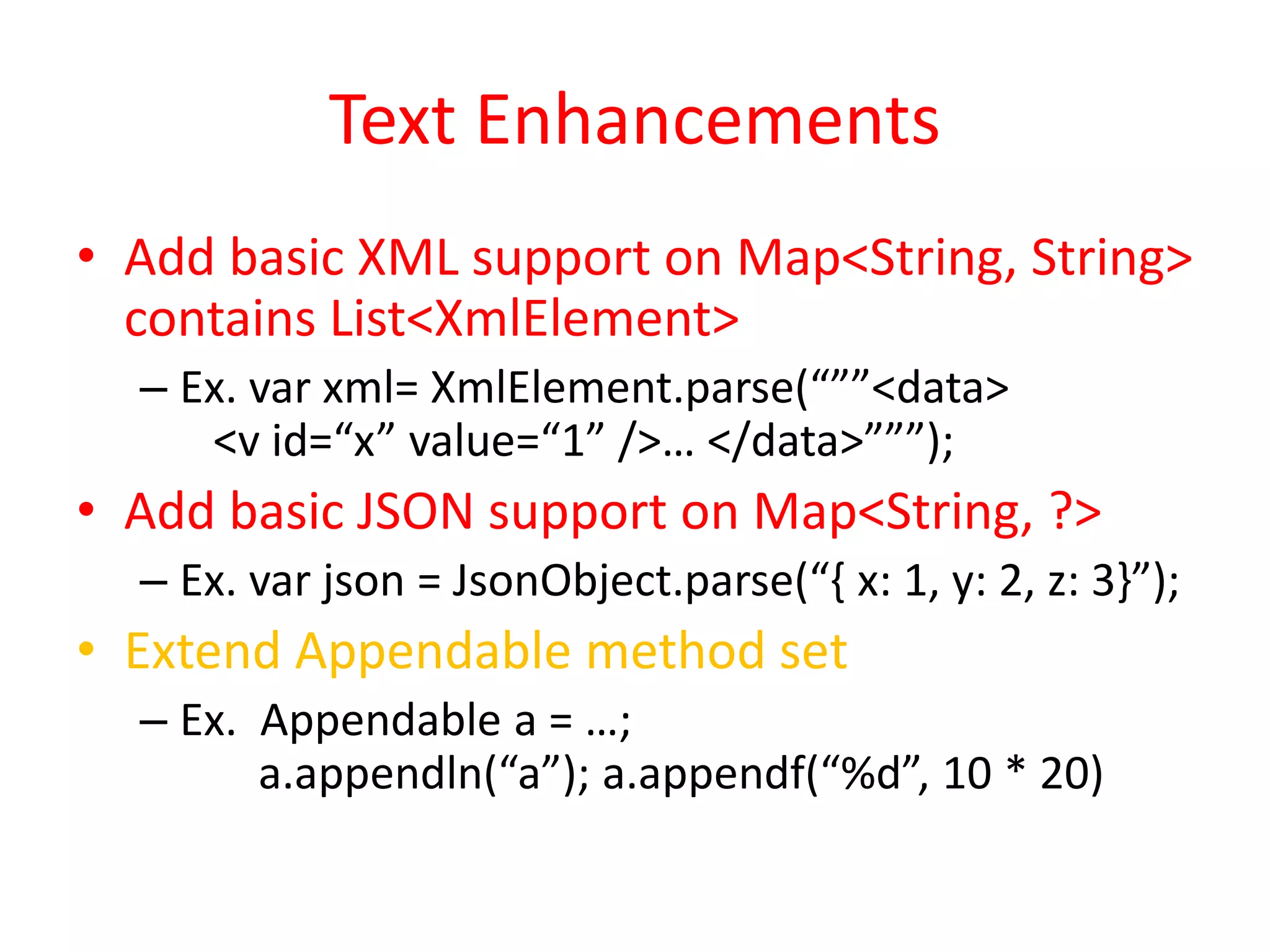 Text Enhancements 
• Add basic XML support on Map<String, String> 
contains List<XmlElement> 
– Ex. var xml= XmlElement.parse(“””<data> 
<v id=“x” value=“1” />… </data>”””); 
• Add basic JSON support on Map<String, ?> 
– Ex. var json = JsonObject.parse(“{ x: 1, y: 2, z: 3}”); 
• Extend Appendable method set 
– Ex. Appendable a = …; 
a.appendln(“a”); a.appendf(“%d”, 10 * 20) 
 