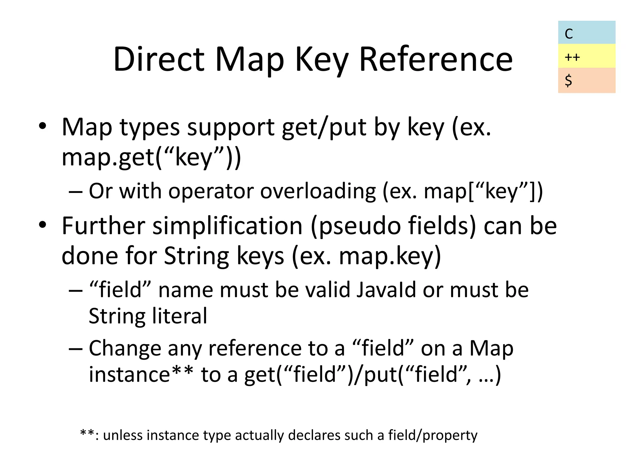 Direct Map Key Reference 
• Map types support get/put by key (ex. 
map.get(“key”)) 
– Or with operator overloading (ex. map[“key”]) 
• Further simplification (pseudo fields) can be 
done for String keys (ex. map.key) 
– “field” name must be valid JavaId or must be 
String literal 
– Change any reference to a “field” on a Map 
instance** to a get(“field”)/put(“field”, …) 
**: unless instance type actually declares such a field/property 
C 
++ 
$ 
 