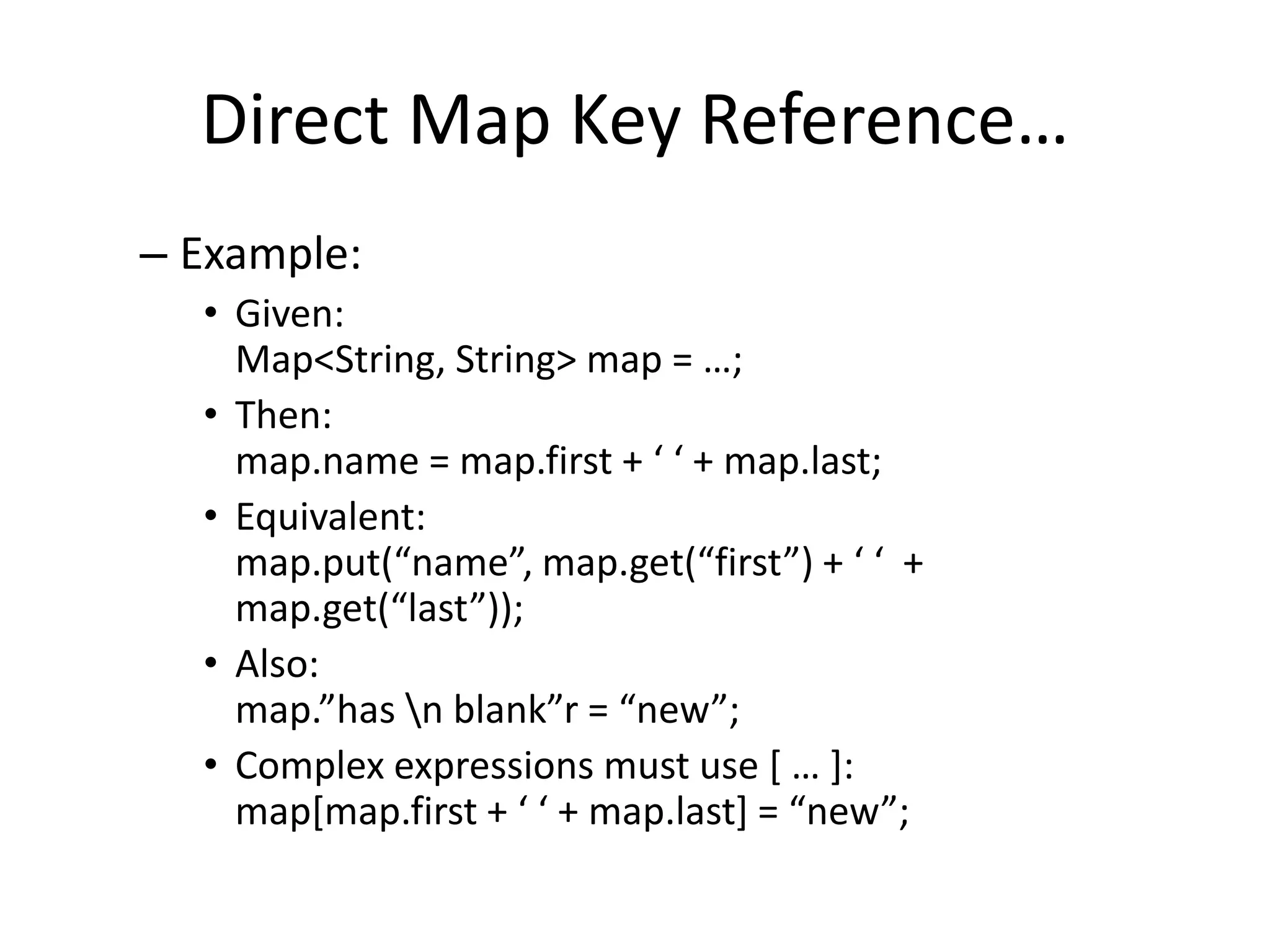 Direct Map Key Reference… 
– Example: 
• Given: 
Map<String, String> map = …; 
• Then: 
map.name = map.first + ‘ ‘ + map.last; 
• Equivalent: 
map.put(“name”, map.get(“first”) + ‘ ‘ + 
map.get(“last”)); 
• Also: 
map.”has n blank”r = “new”; 
• Complex expressions must use [ … ]: 
map[map.first + ‘ ‘ + map.last] = “new”; 
 