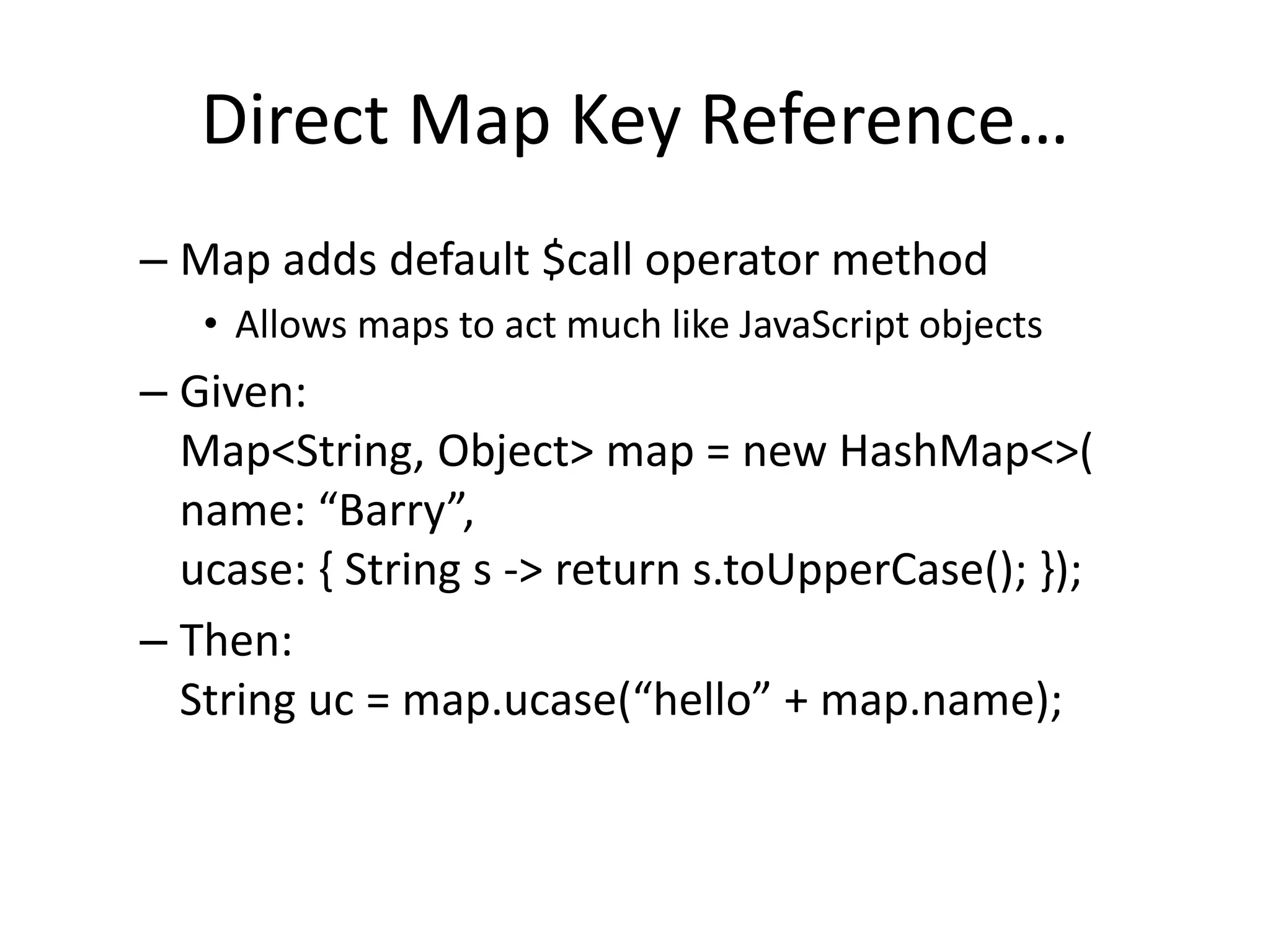 Direct Map Key Reference… 
– Map adds default $call operator method 
• Allows maps to act much like JavaScript objects 
– Given: 
Map<String, Object> map = new HashMap<>( 
name: “Barry”, 
ucase: { String s -> return s.toUpperCase(); }); 
– Then: 
String uc = map.ucase(“hello” + map.name); 
 