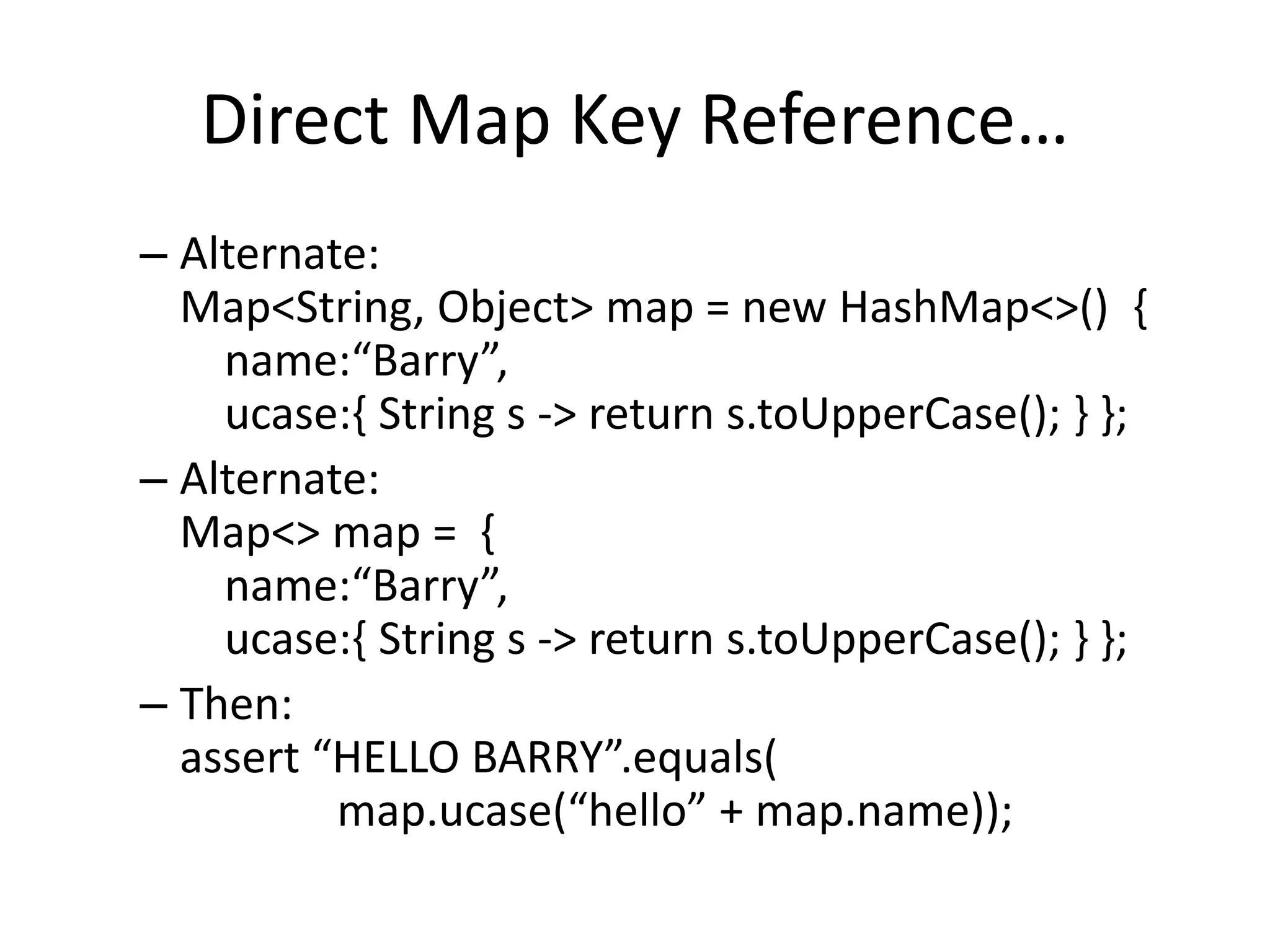 Direct Map Key Reference… 
– Alternate: 
Map<String, Object> map = new HashMap<>() { 
name:“Barry”, 
ucase:{ String s -> return s.toUpperCase(); } }; 
– Alternate: 
Map<> map = { 
name:“Barry”, 
ucase:{ String s -> return s.toUpperCase(); } }; 
– Then: 
assert “HELLO BARRY”.equals( 
map.ucase(“hello” + map.name)); 
 