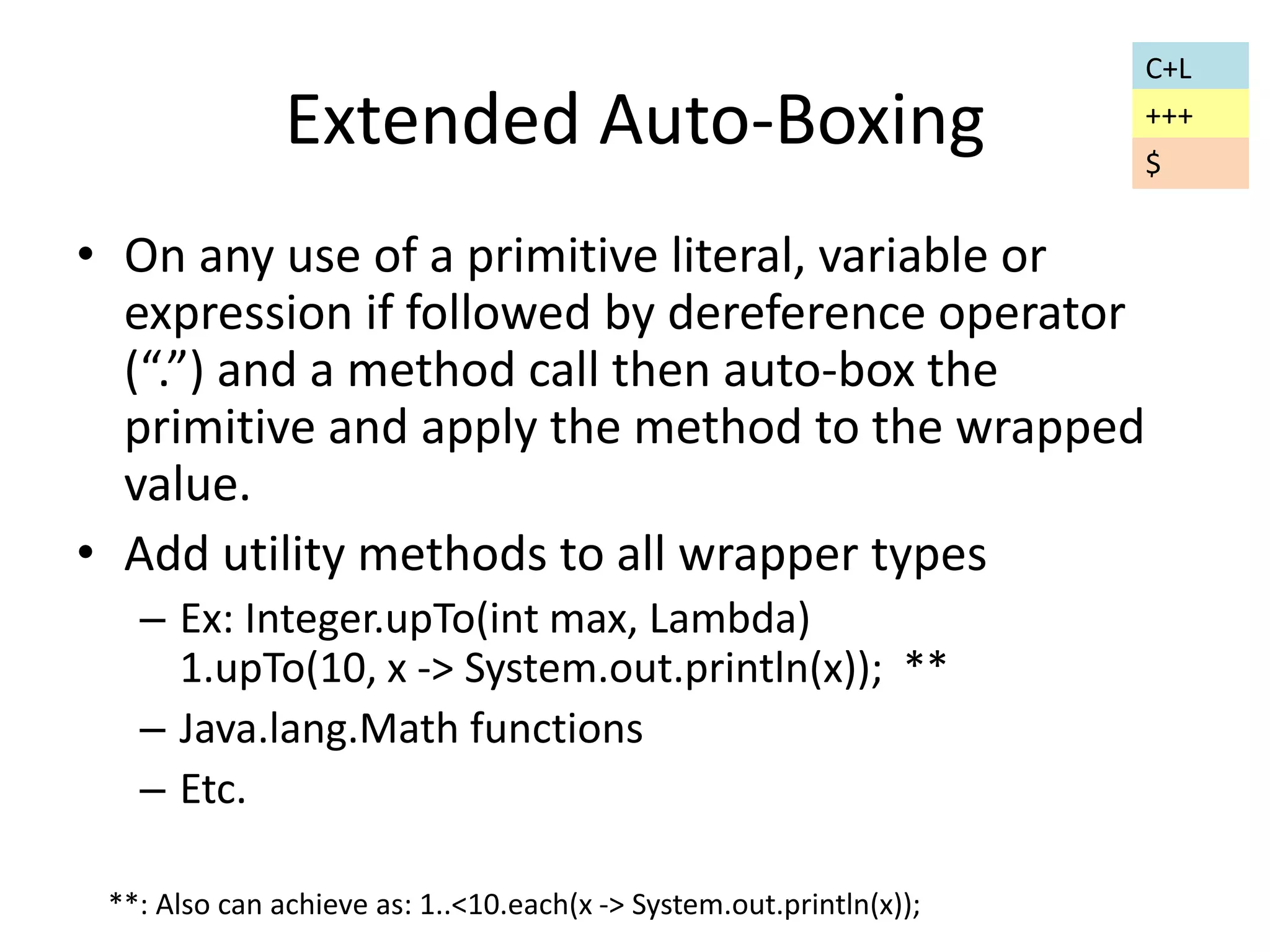 Extended Auto-Boxing 
• On any use of a primitive literal, variable or 
expression if followed by dereference operator 
(“.”) and a method call then auto-box the 
primitive and apply the method to the wrapped 
value. 
• Add utility methods to all wrapper types 
– Ex: Integer.upTo(int max, Lambda) 
1.upTo(10, x -> System.out.println(x)); ** 
– Java.lang.Math functions 
– Etc. 
**: Also can achieve as: 1..<10.each(x -> System.out.println(x)); 
C+L 
+++ 
$ 
 