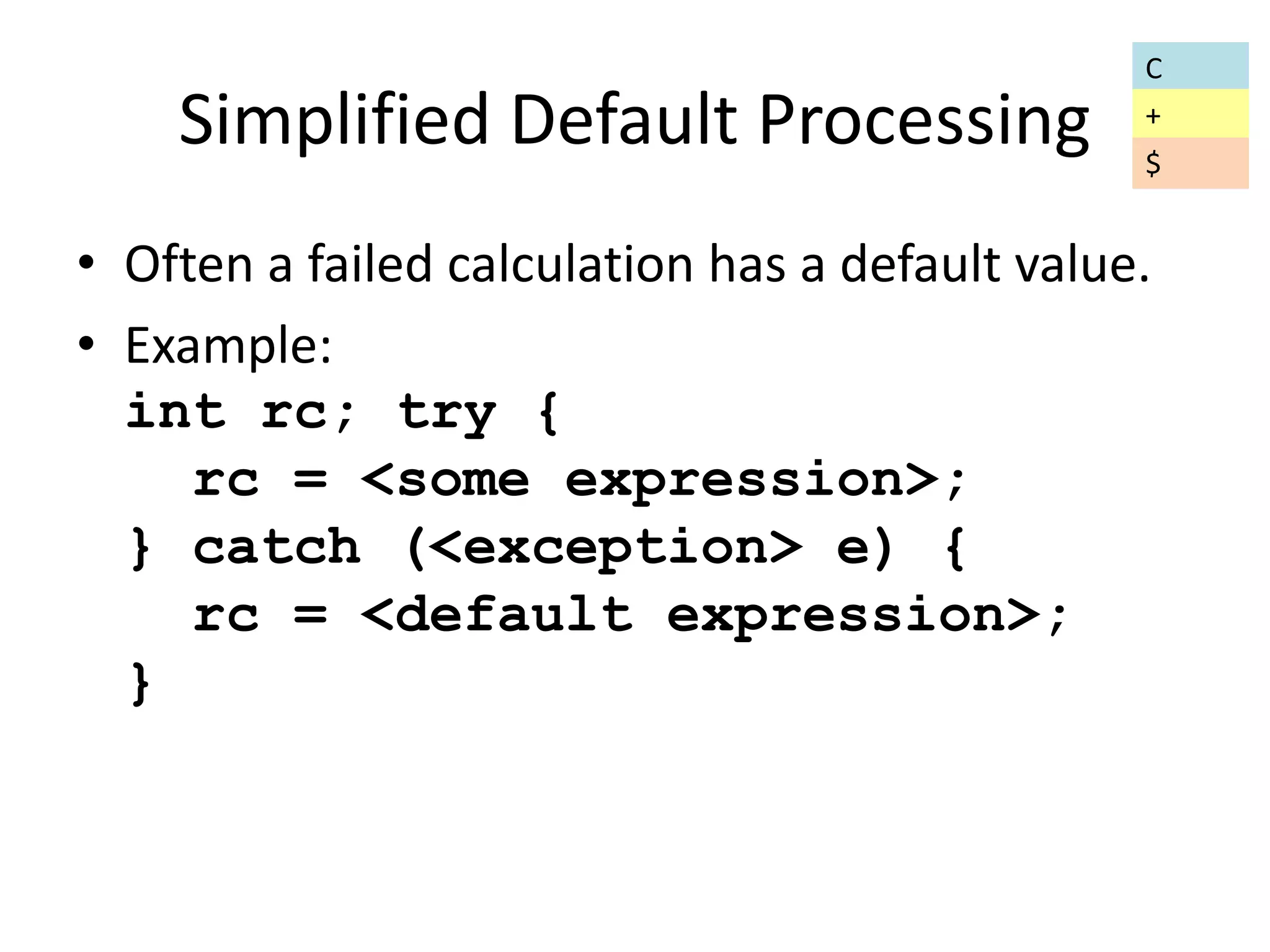 Simplified Default Processing 
• Often a failed calculation has a default value. 
• Example: 
int rc; try { 
rc = <some expression>; 
} catch (<exception> e) { 
rc = <default expression>; 
} 
C 
+ 
$ 
 