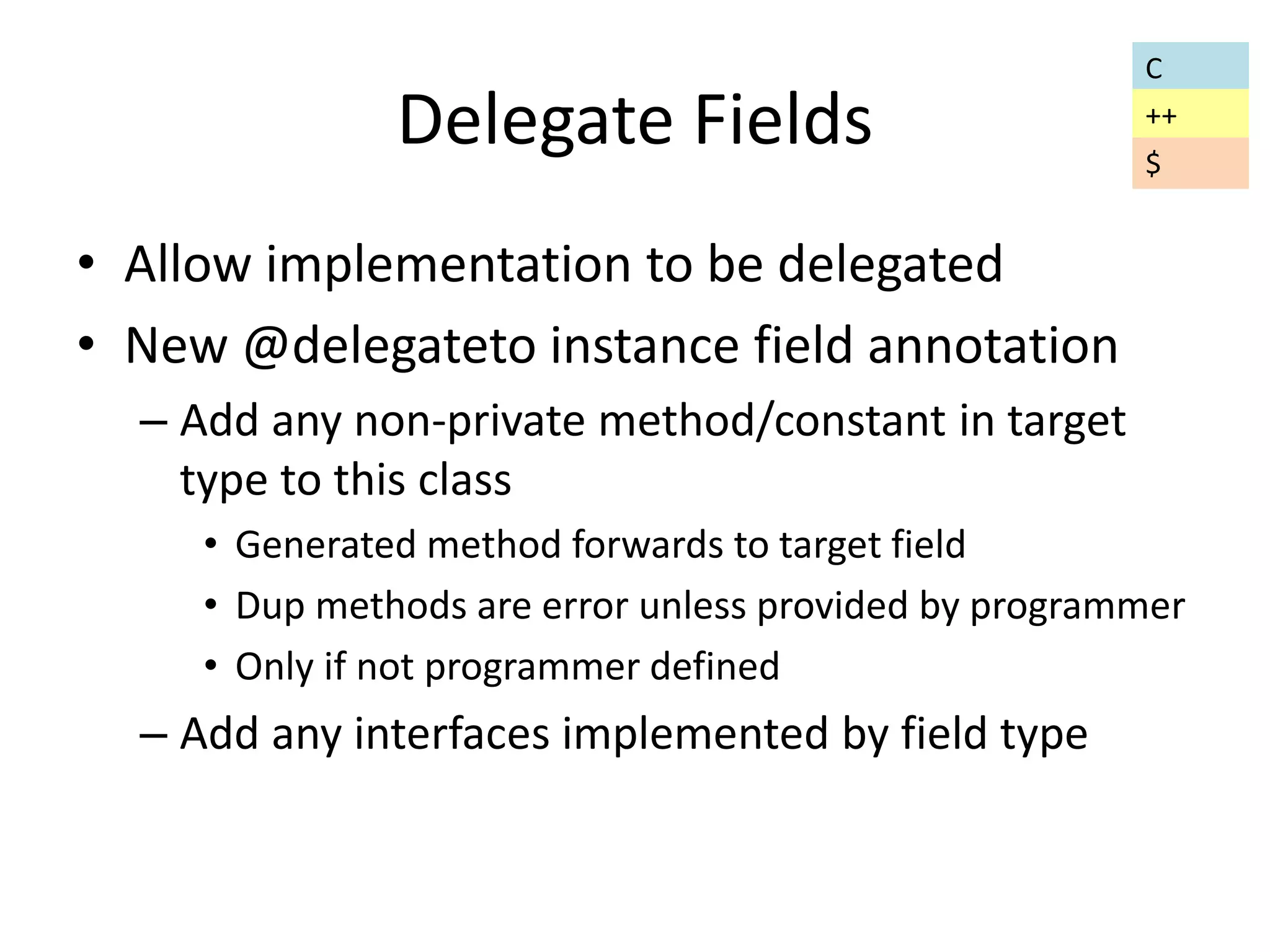 Delegate Fields 
• Allow implementation to be delegated 
• New @delegateto instance field annotation 
– Add any non-private method/constant in target 
type to this class 
• Generated method forwards to target field 
• Dup methods are error unless provided by programmer 
• Only if not programmer defined 
– Add any interfaces implemented by field type 
C 
++ 
$ 
 