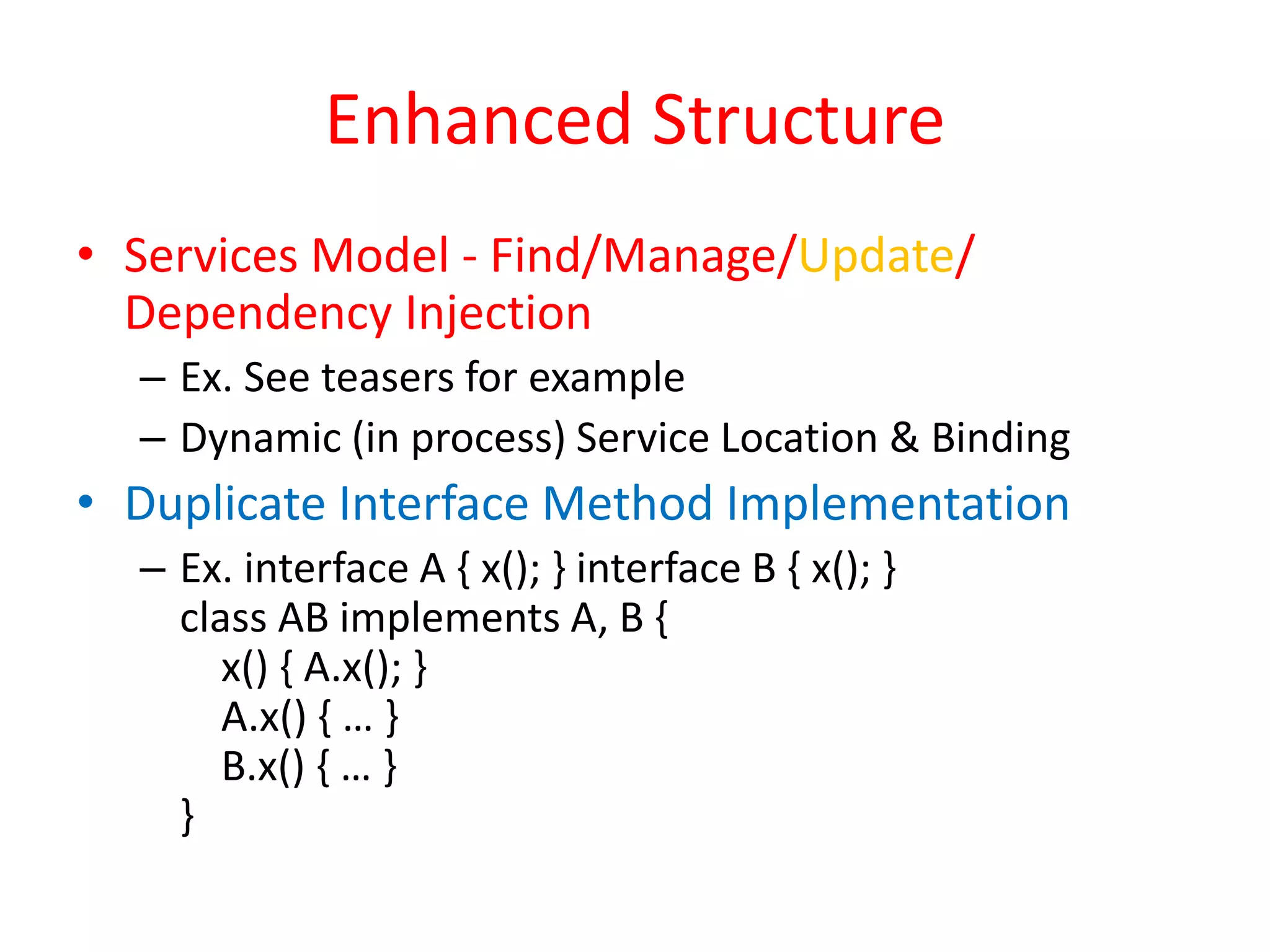 Enhanced Structure 
• Services Model - Find/Manage/Update/ 
Dependency Injection 
– Ex. See teasers for example 
– Dynamic (in process) Service Location & Binding 
• Duplicate Interface Method Implementation 
– Ex. interface A { x(); } interface B { x(); } 
class AB implements A, B { 
x() { A.x(); } 
A.x() { … } 
B.x() { … } 
} 
 