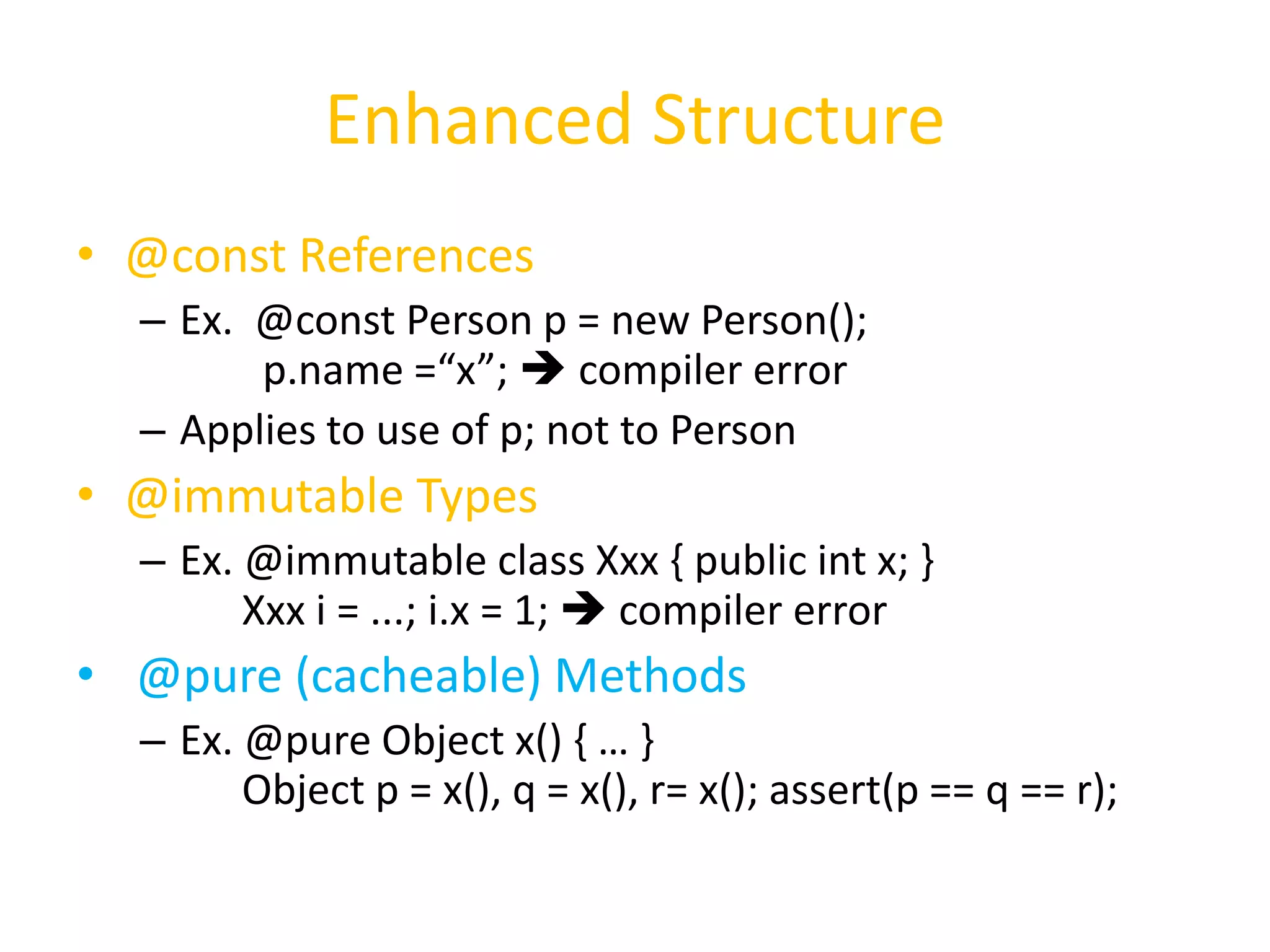 Enhanced Structure 
• @const References 
– Ex. @const Person p = new Person(); 
p.name =“x”;  compiler error 
– Applies to use of p; not to Person 
• @immutable Types 
– Ex. @immutable class Xxx { public int x; } 
Xxx i = ...; i.x = 1;  compiler error 
• @pure (cacheable) Methods 
– Ex. @pure Object x() { … } 
Object p = x(), q = x(), r= x(); assert(p == q == r); 
 