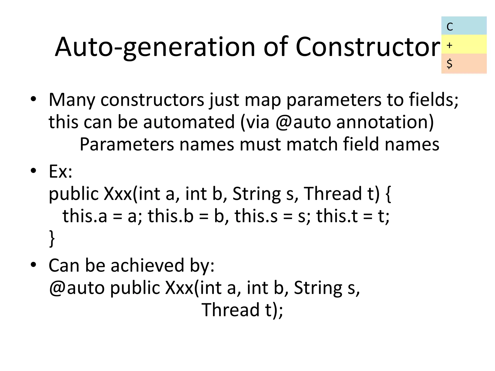 Auto-generation of Constructor 
• Many constructors just map parameters to fields; 
this can be automated (via @auto annotation) 
Parameters names must match field names 
• Ex: 
public Xxx(int a, int b, String s, Thread t) { 
this.a = a; this.b = b, this.s = s; this.t = t; 
} 
• Can be achieved by: 
@auto public Xxx(int a, int b, String s, 
Thread t); 
C 
+ 
$ 
 