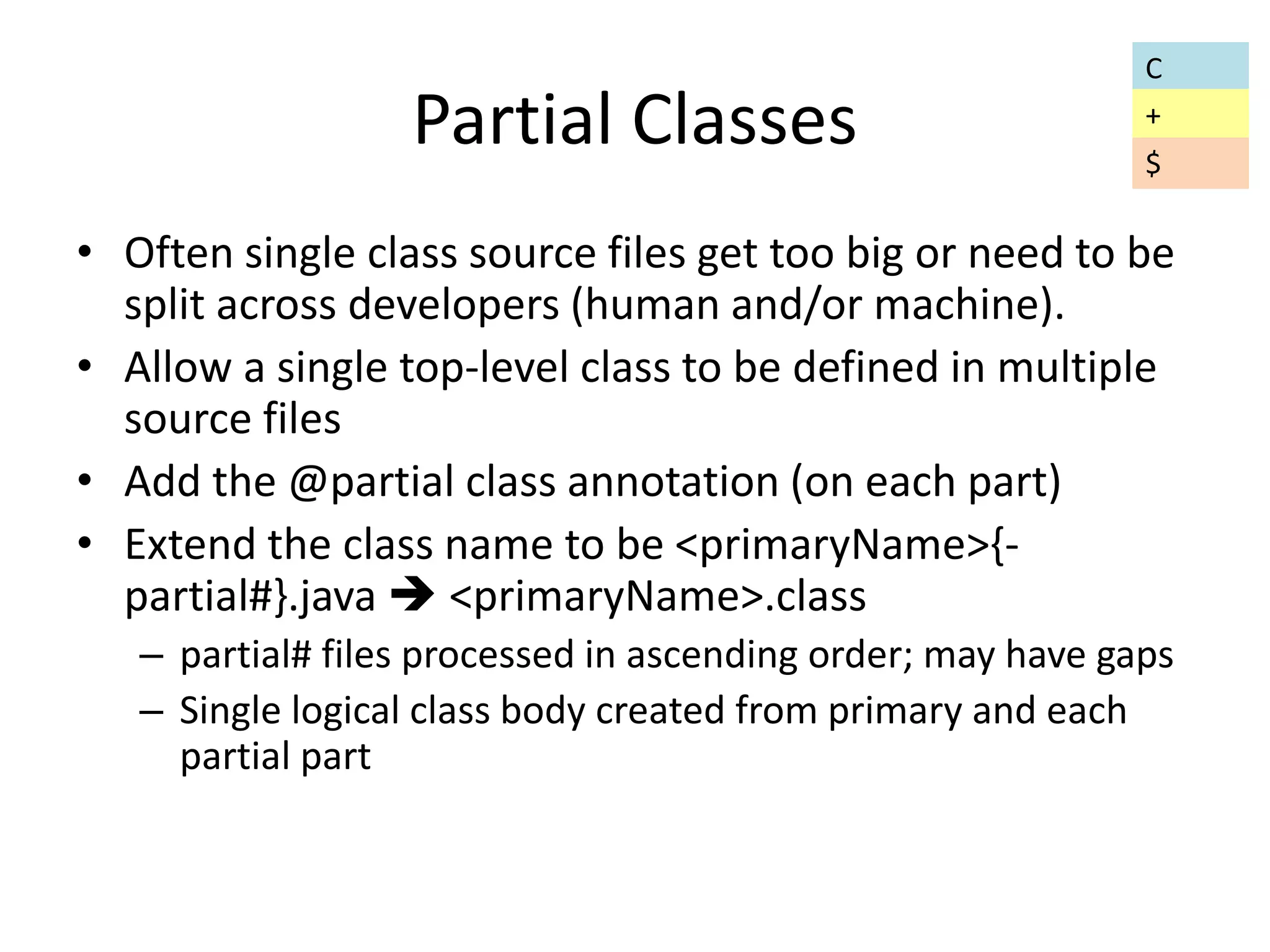 Partial Classes 
• Often single class source files get too big or need to be 
split across developers (human and/or machine). 
• Allow a single top-level class to be defined in multiple 
source files 
• Add the @partial class annotation (on each part) 
• Extend the class name to be <primaryName>{- 
partial#}.java  <primaryName>.class 
– partial# files processed in ascending order; may have gaps 
– Single logical class body created from primary and each 
partial part 
C 
+ 
$ 
 
