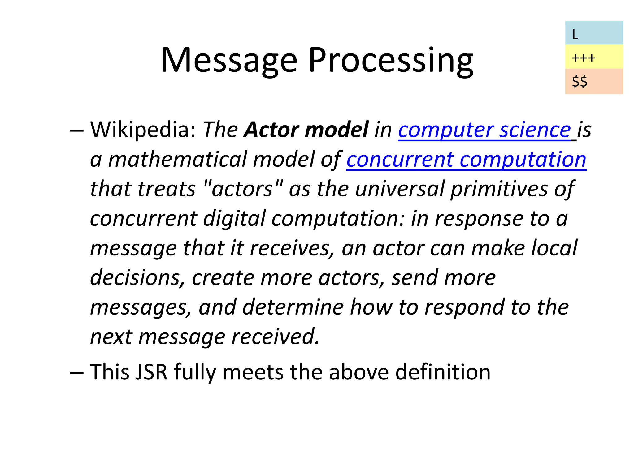 Message Processing 
L 
+++ 
$$ 
– Wikipedia: The Actor model in computer science is 
a mathematical model of concurrent computation 
that treats "actors" as the universal primitives of 
concurrent digital computation: in response to a 
message that it receives, an actor can make local 
decisions, create more actors, send more 
messages, and determine how to respond to the 
next message received. 
– This JSR fully meets the above definition 
 