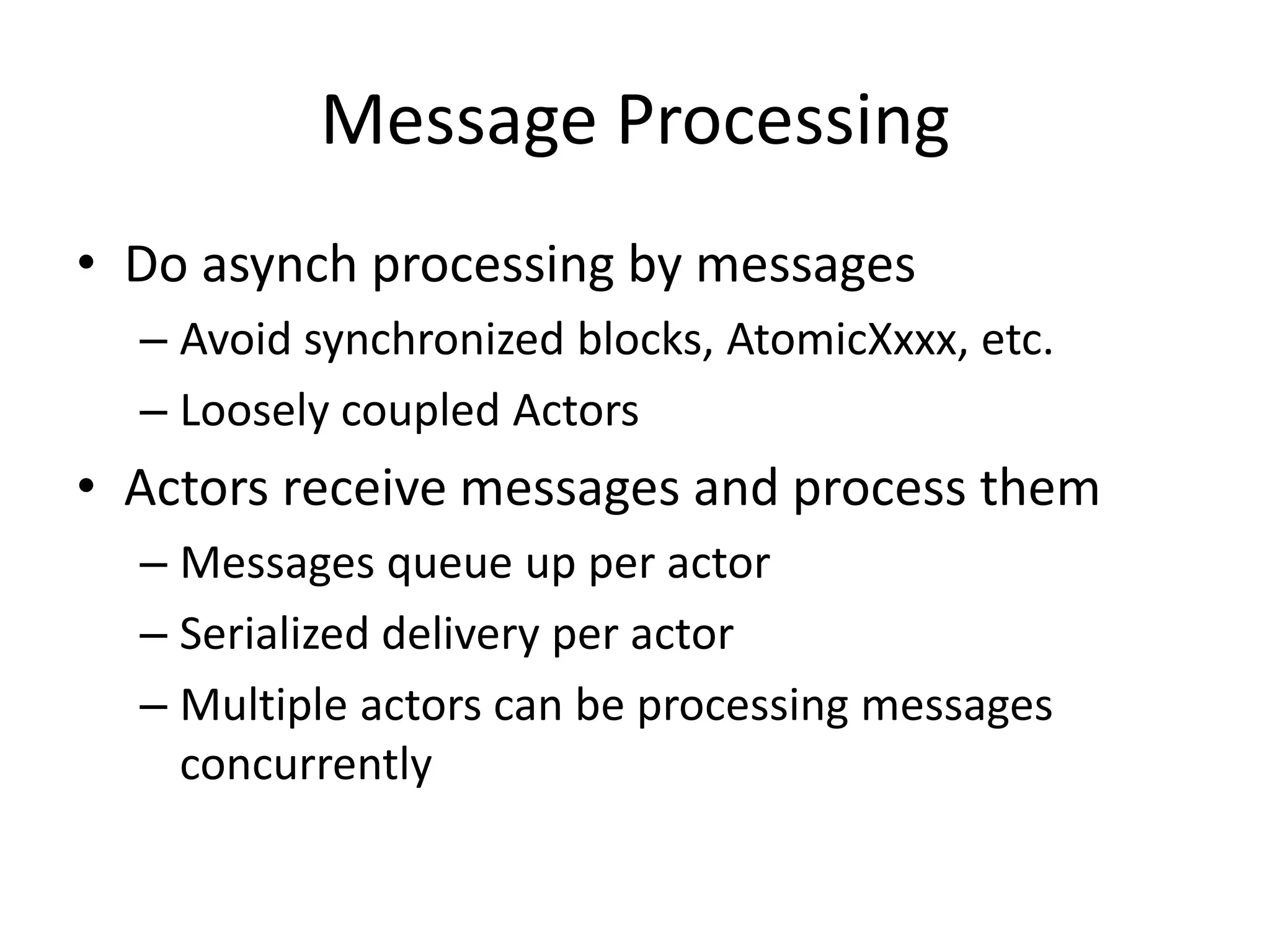 Message Processing 
• Do asynch processing by messages 
– Avoid synchronized blocks, AtomicXxxx, etc. 
– Loosely coupled Actors 
• Actors receive messages and process them 
– Messages queue up per actor 
– Serialized delivery per actor 
– Multiple actors can be processing messages 
concurrently 
 