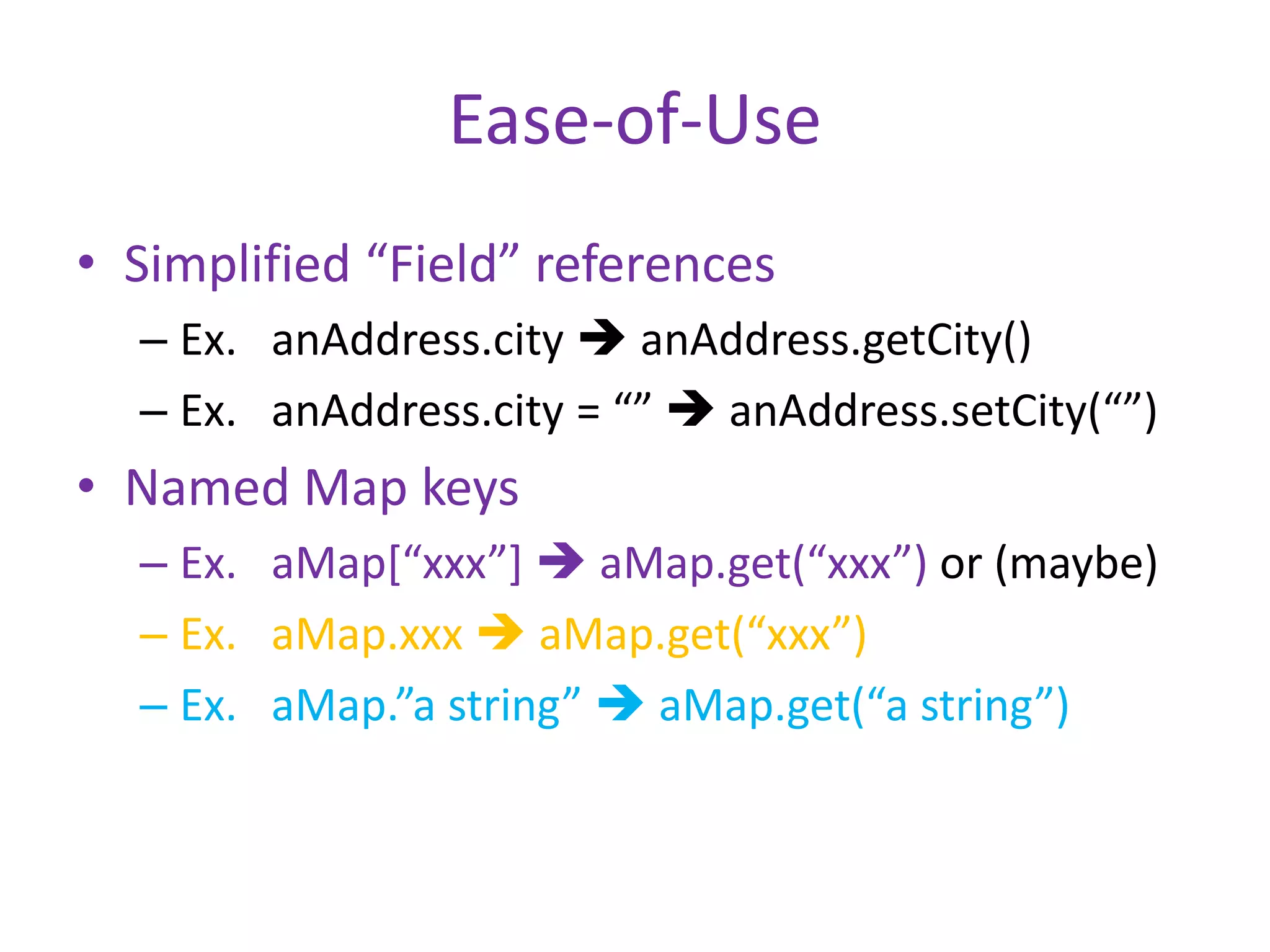 Ease-of-Use 
• Simplified “Field” references 
– Ex. anAddress.city  anAddress.getCity() 
– Ex. anAddress.city = “”  anAddress.setCity(“”) 
• Named Map keys 
– Ex. aMap[“xxx”]  aMap.get(“xxx”) or (maybe) 
– Ex. aMap.xxx  aMap.get(“xxx”) 
– Ex. aMap.”a string”  aMap.get(“a string”) 
 