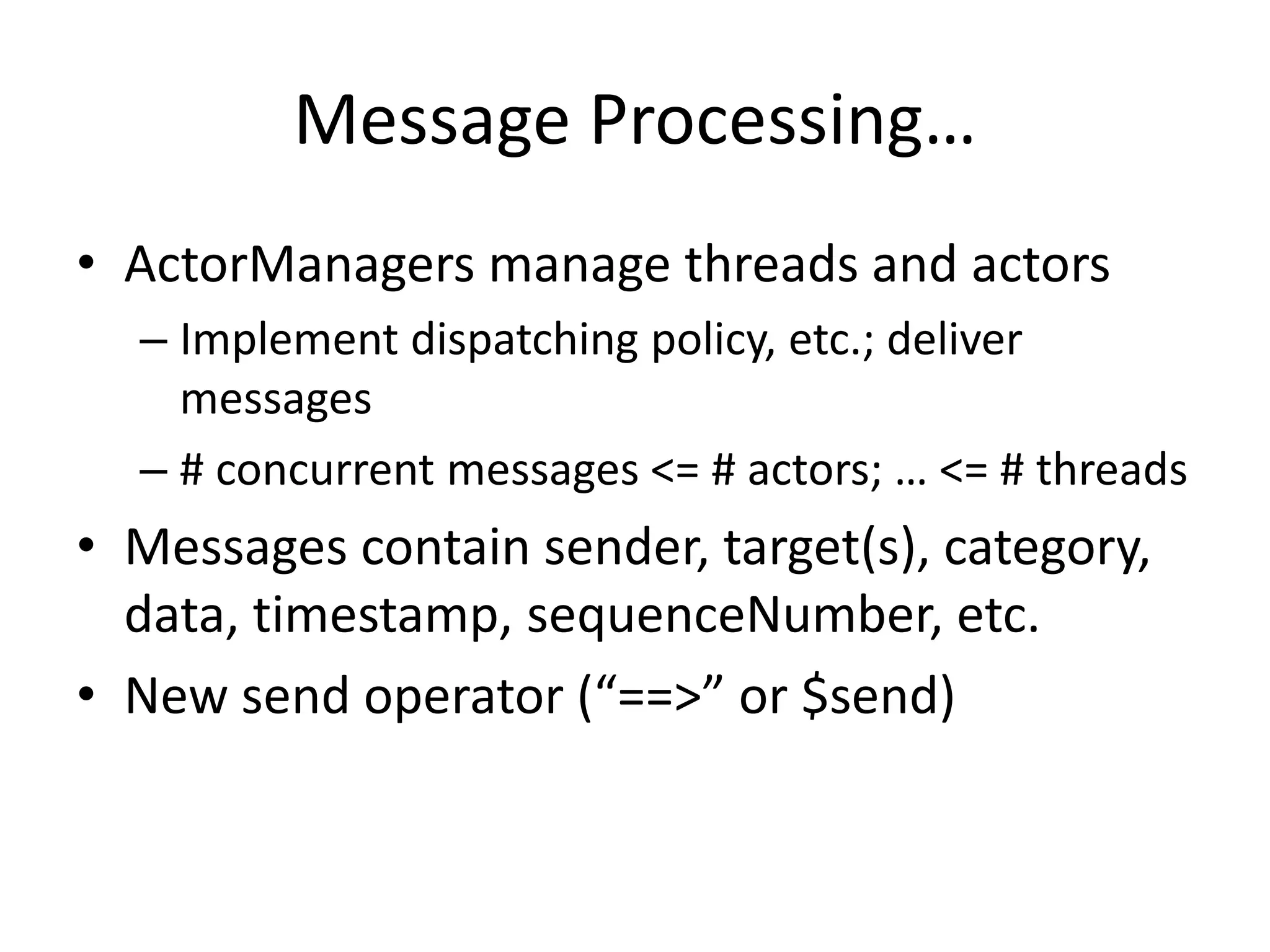 Message Processing… 
• ActorManagers manage threads and actors 
– Implement dispatching policy, etc.; deliver 
messages 
– # concurrent messages <= # actors; … <= # threads 
• Messages contain sender, target(s), category, 
data, timestamp, sequenceNumber, etc. 
• New send operator (“==>” or $send) 
 