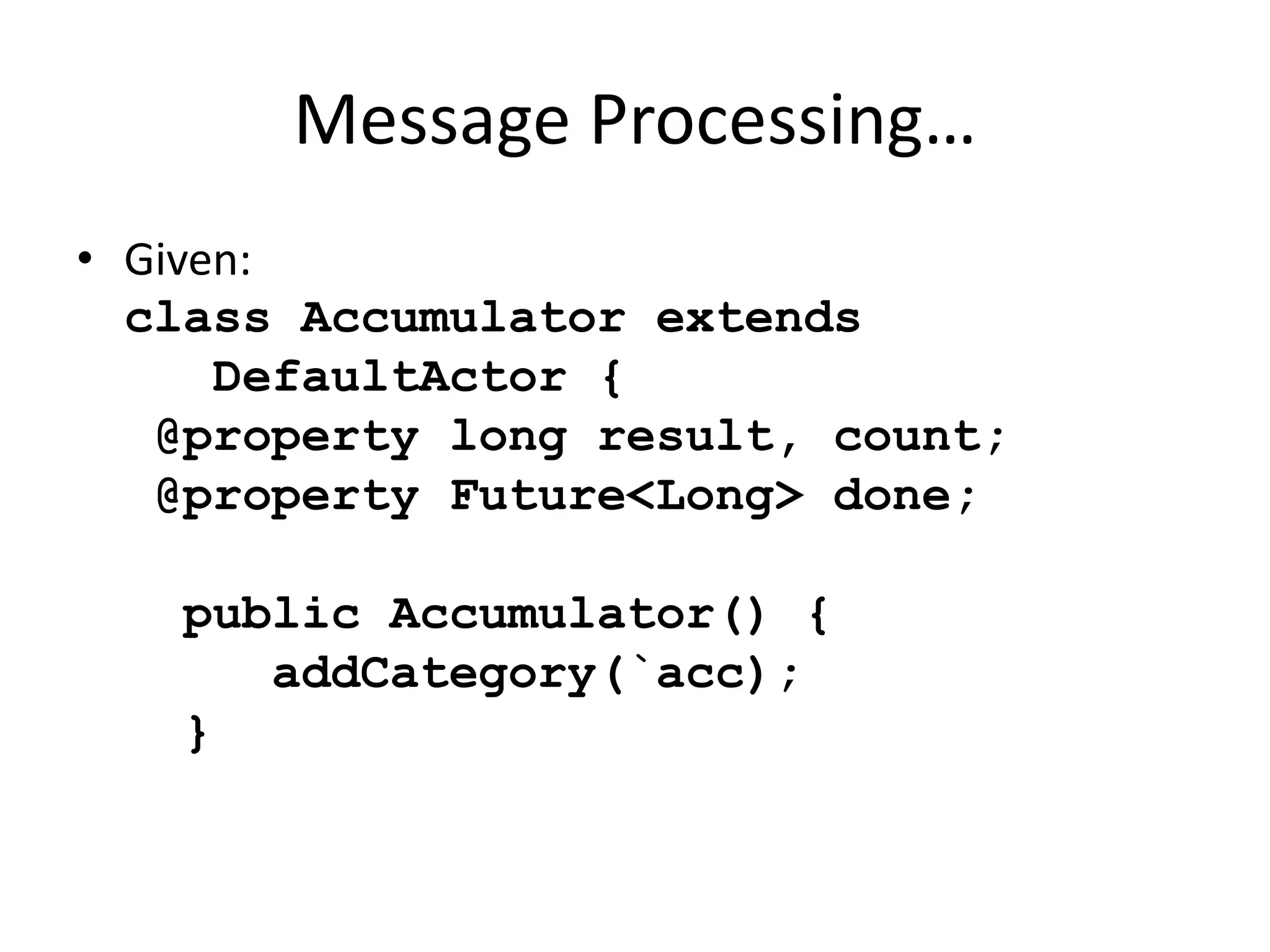 Message Processing… 
• Given: 
class Accumulator extends 
DefaultActor { 
@property long result, count; 
@property Future<Long> done; 
public Accumulator() { 
addCategory(`acc); 
} 
 