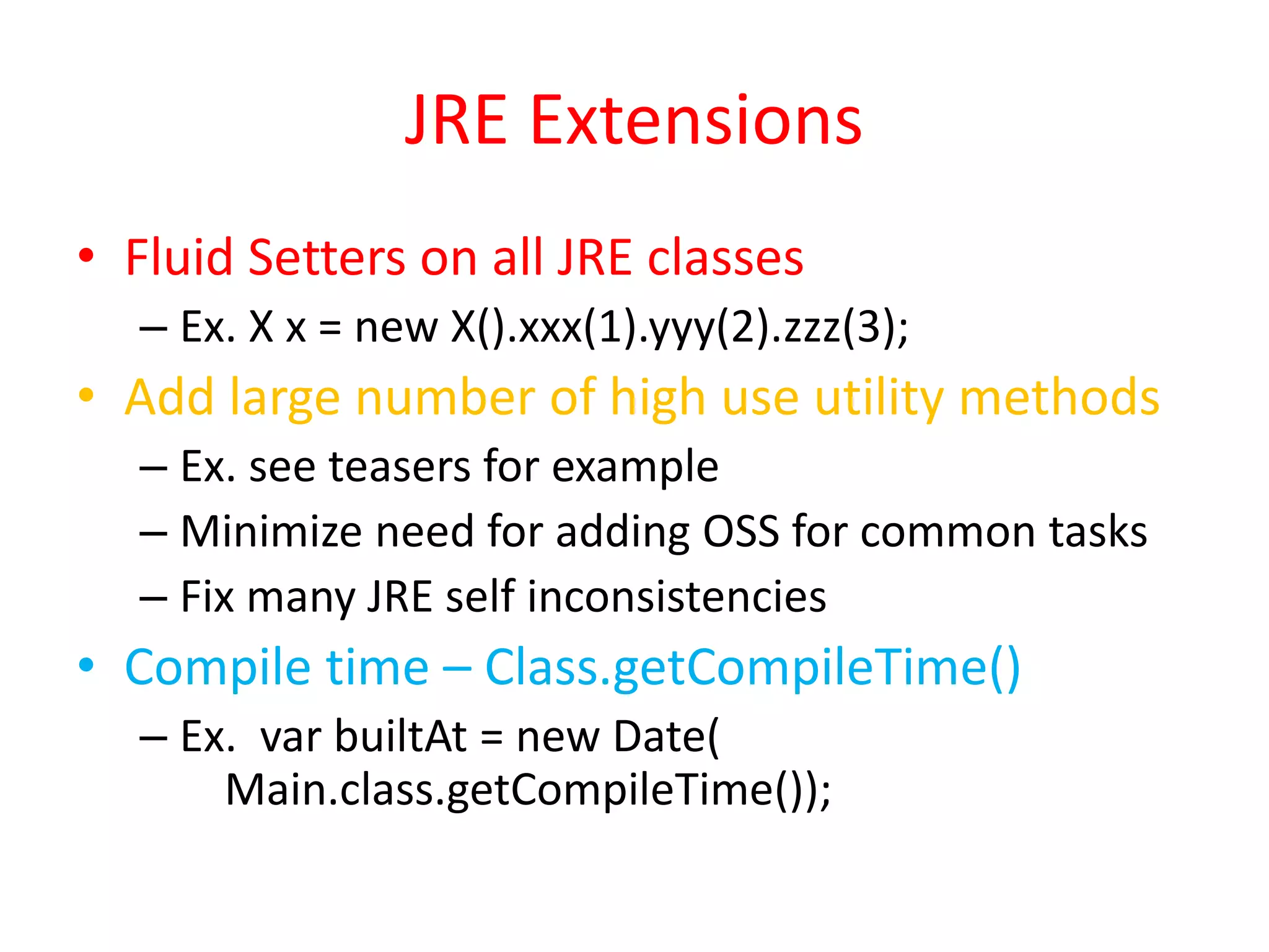 JRE Extensions 
• Fluid Setters on all JRE classes 
– Ex. X x = new X().xxx(1).yyy(2).zzz(3); 
• Add large number of high use utility methods 
– Ex. see teasers for example 
– Minimize need for adding OSS for common tasks 
– Fix many JRE self inconsistencies 
• Compile time – Class.getCompileTime() 
– Ex. var builtAt = new Date( 
Main.class.getCompileTime()); 
 