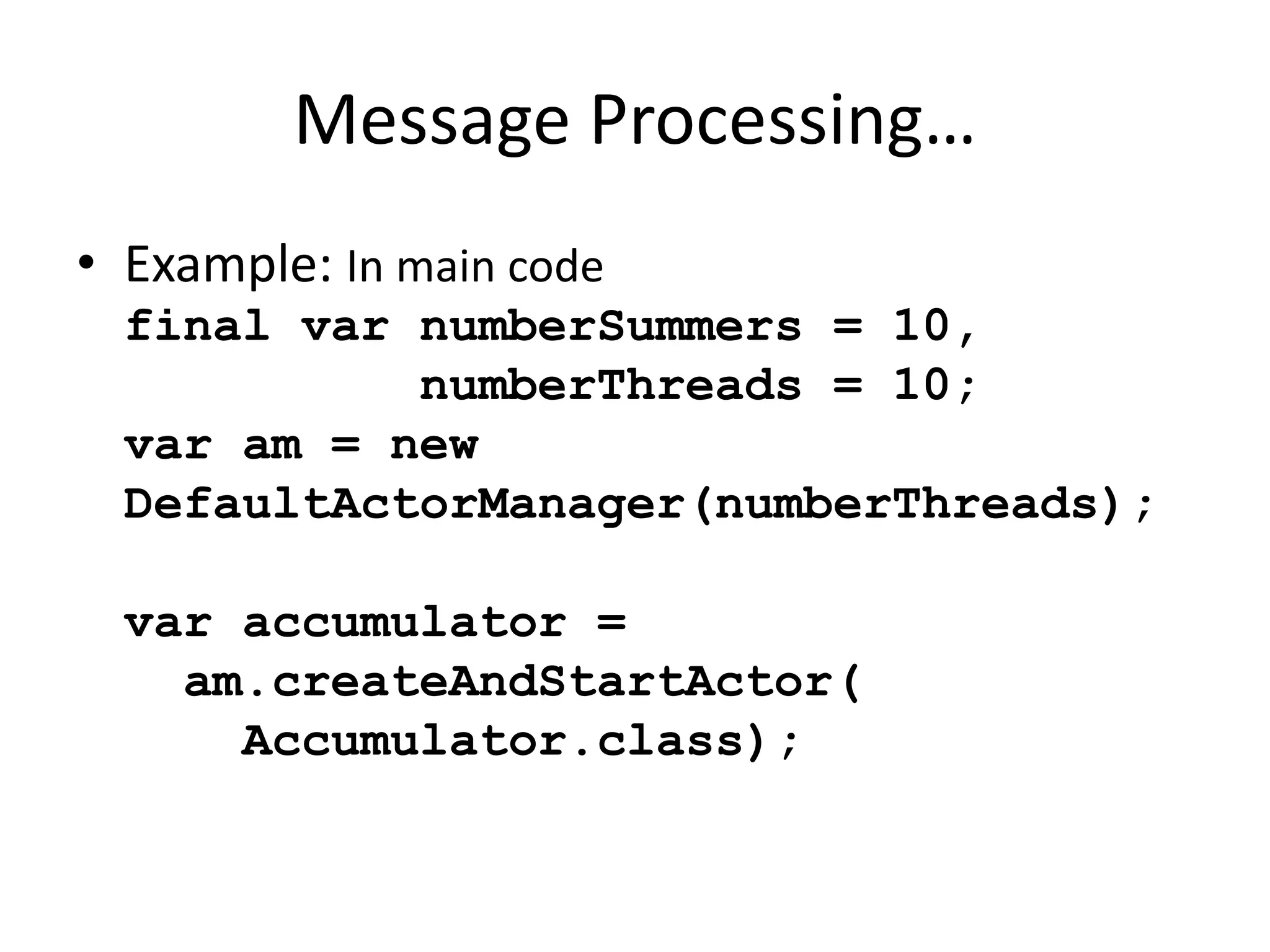 Message Processing… 
• Example: In main code 
final var numberSummers = 10, 
numberThreads = 10; 
var am = new 
DefaultActorManager(numberThreads); 
var accumulator = 
am.createAndStartActor( 
Accumulator.class); 
 