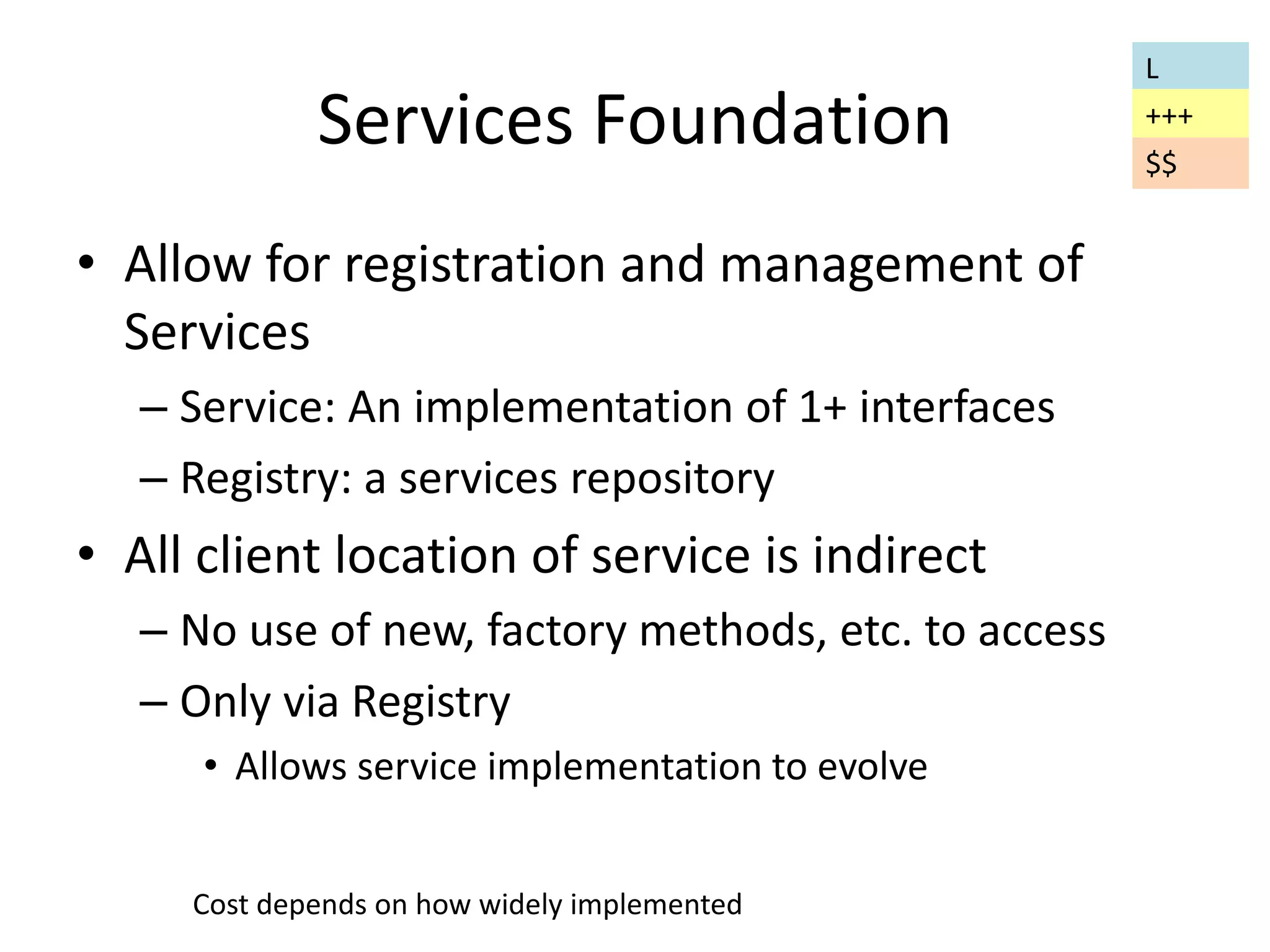 Services Foundation 
• Allow for registration and management of 
Services 
– Service: An implementation of 1+ interfaces 
– Registry: a services repository 
• All client location of service is indirect 
– No use of new, factory methods, etc. to access 
– Only via Registry 
• Allows service implementation to evolve 
L 
+++ 
$$ 
Cost depends on how widely implemented 
 