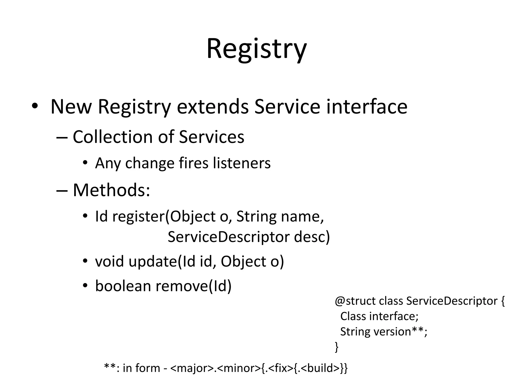 Registry 
• New Registry extends Service interface 
– Collection of Services 
• Any change fires listeners 
– Methods: 
• Id register(Object o, String name, 
ServiceDescriptor desc) 
• void update(Id id, Object o) 
• boolean remove(Id) 
@struct class ServiceDescriptor { 
Class interface; 
String version**; 
} 
**: in form - <major>.<minor>{.<fix>{.<build>}} 
 