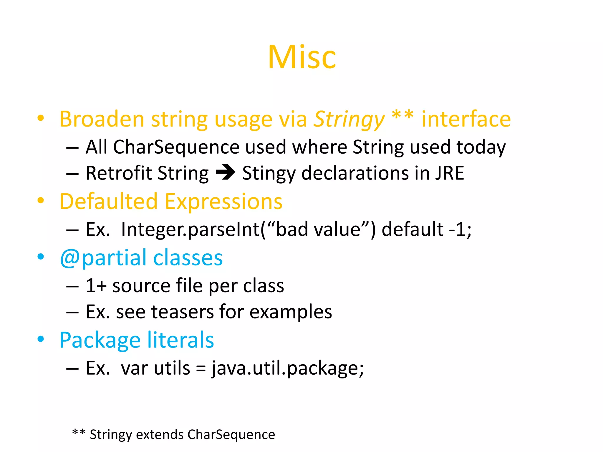 Misc 
• Broaden string usage via Stringy ** interface 
– All CharSequence used where String used today 
– Retrofit String  Stingy declarations in JRE 
• Defaulted Expressions 
– Ex. Integer.parseInt(“bad value”) default -1; 
• @partial classes 
– 1+ source file per class 
– Ex. see teasers for examples 
• Package literals 
– Ex. var utils = java.util.package; 
** Stringy extends CharSequence 
 