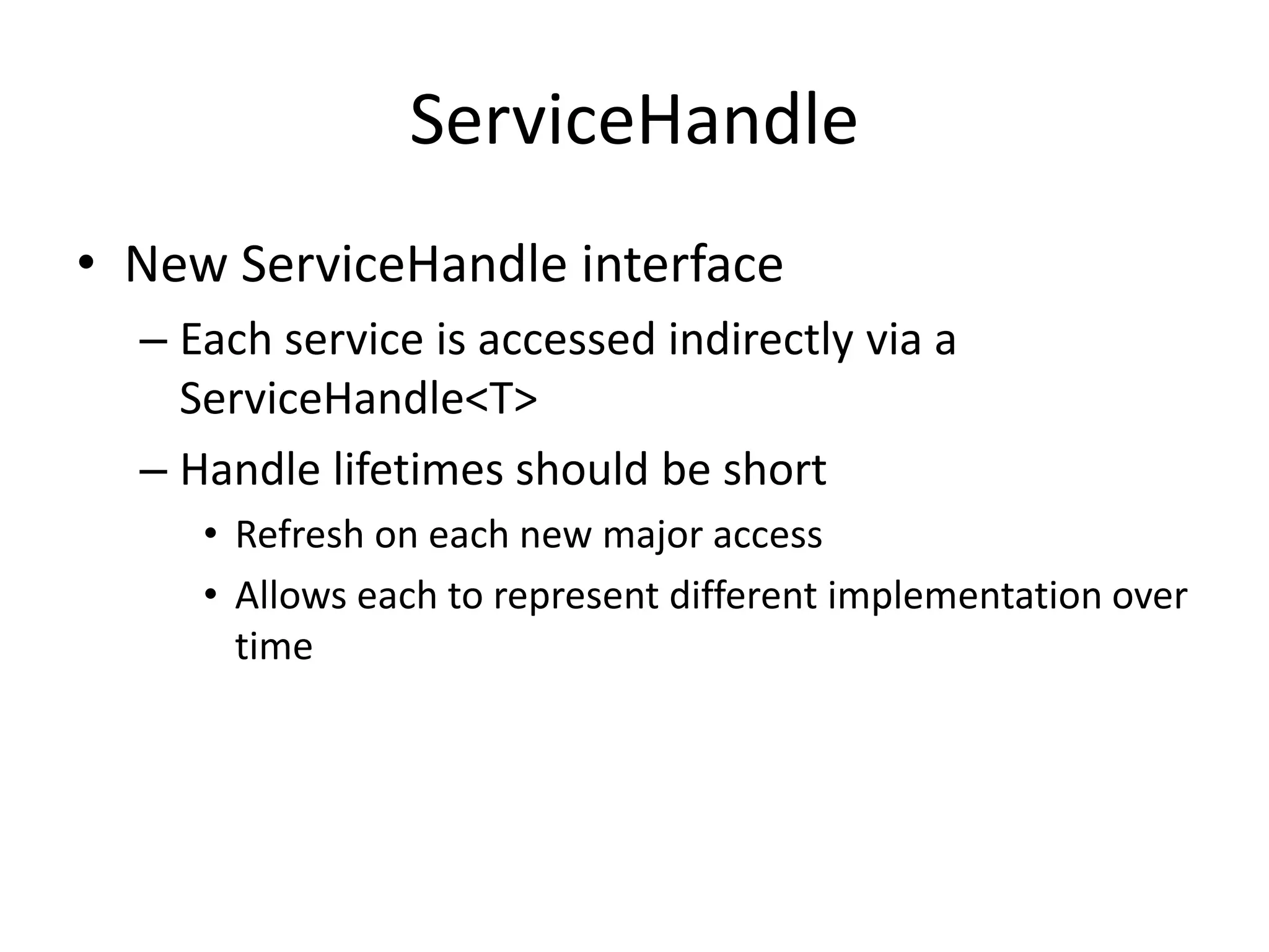 ServiceHandle 
• New ServiceHandle interface 
– Each service is accessed indirectly via a 
ServiceHandle<T> 
– Handle lifetimes should be short 
• Refresh on each new major access 
• Allows each to represent different implementation over 
time 
 