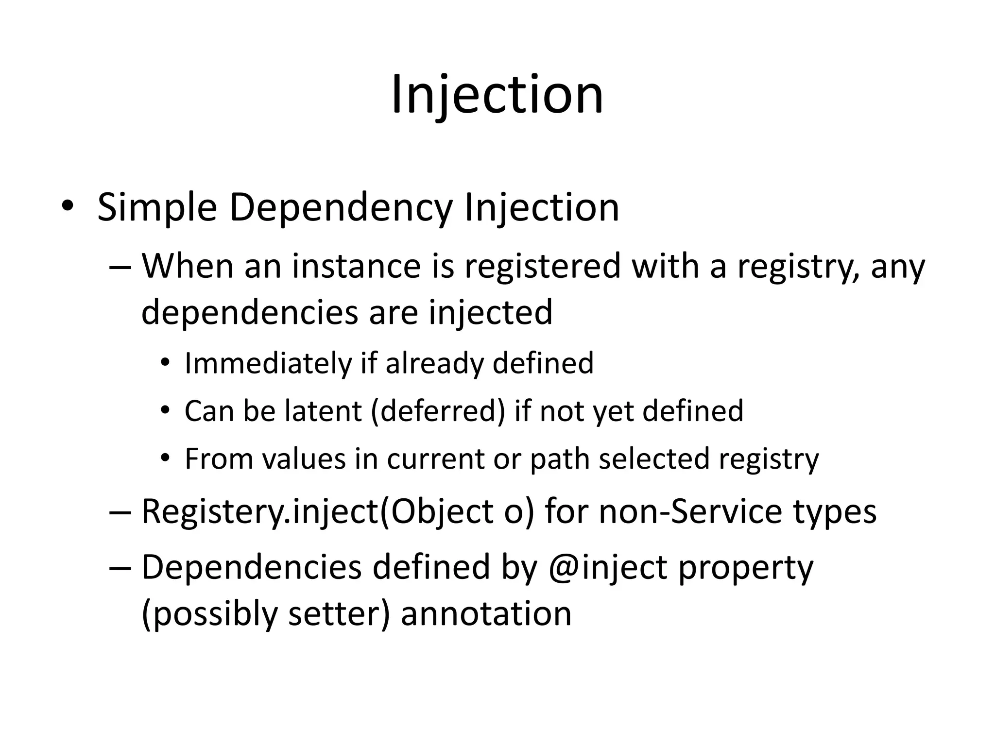 Injection 
• Simple Dependency Injection 
– When an instance is registered with a registry, any 
dependencies are injected 
• Immediately if already defined 
• Can be latent (deferred) if not yet defined 
• From values in current or path selected registry 
– Registery.inject(Object o) for non-Service types 
– Dependencies defined by @inject property 
(possibly setter) annotation 
 