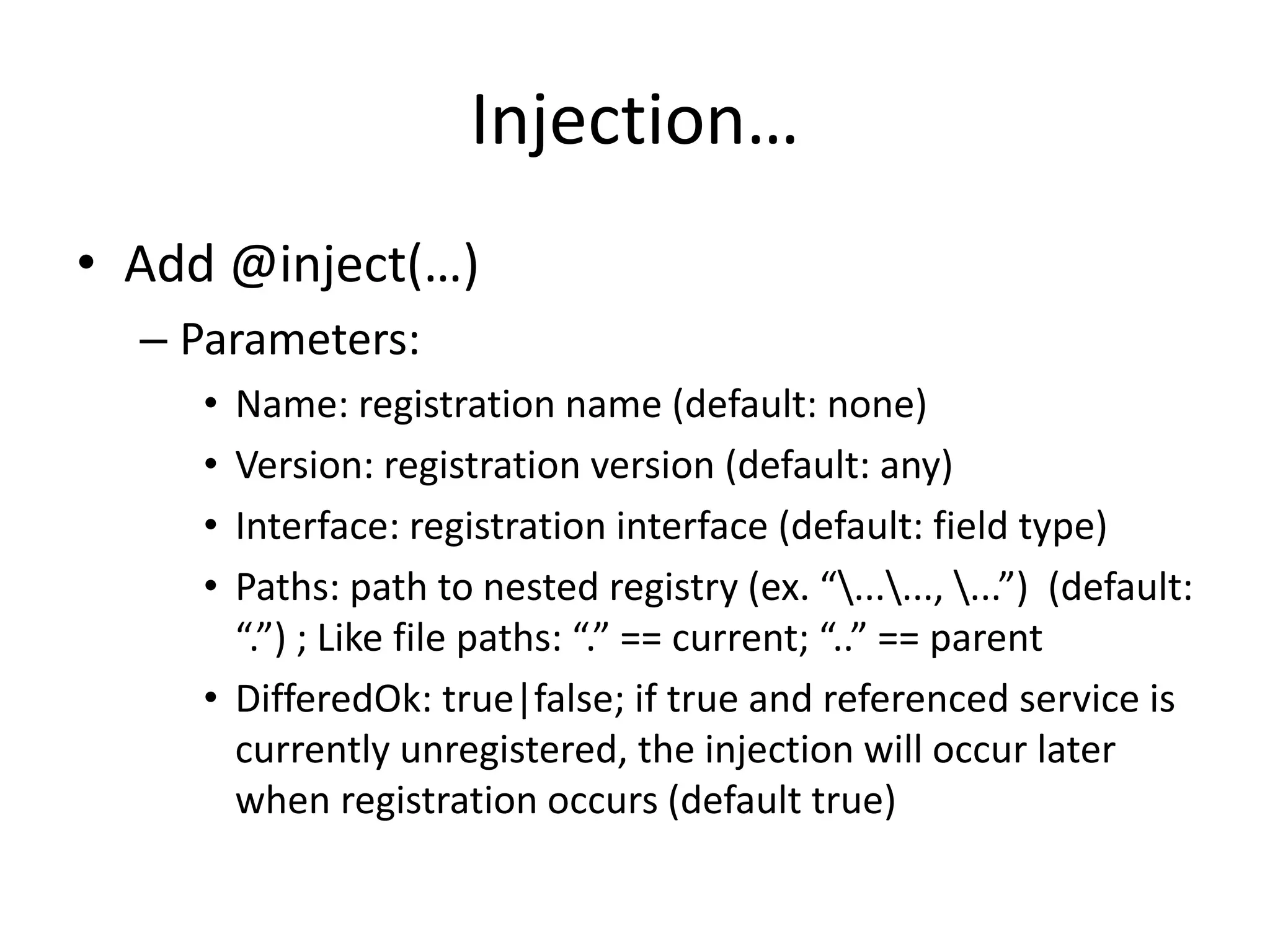 Injection… 
• Add @inject(…) 
– Parameters: 
• Name: registration name (default: none) 
• Version: registration version (default: any) 
• Interface: registration interface (default: field type) 
• Paths: path to nested registry (ex. “......, ...”) (default: 
“.”) ; Like file paths: “.” == current; “..” == parent 
• DifferedOk: true|false; if true and referenced service is 
currently unregistered, the injection will occur later 
when registration occurs (default true) 
 
