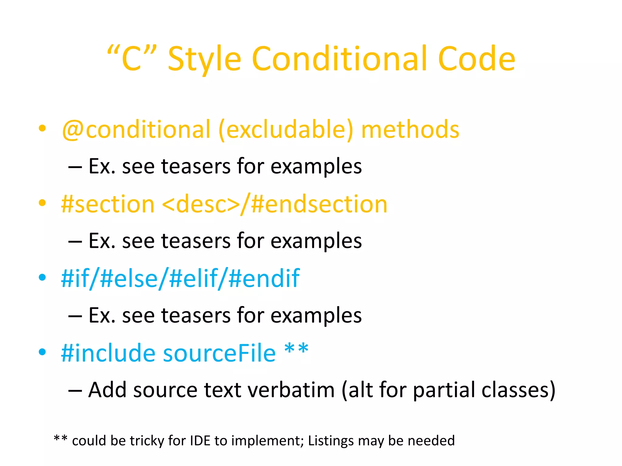 “C” Style Conditional Code 
• @conditional (excludable) methods 
– Ex. see teasers for examples 
• #section <desc>/#endsection 
– Ex. see teasers for examples 
• #if/#else/#elif/#endif 
– Ex. see teasers for examples 
• #include sourceFile ** 
– Add source text verbatim (alt for partial classes) 
** could be tricky for IDE to implement; Listings may be needed 
 