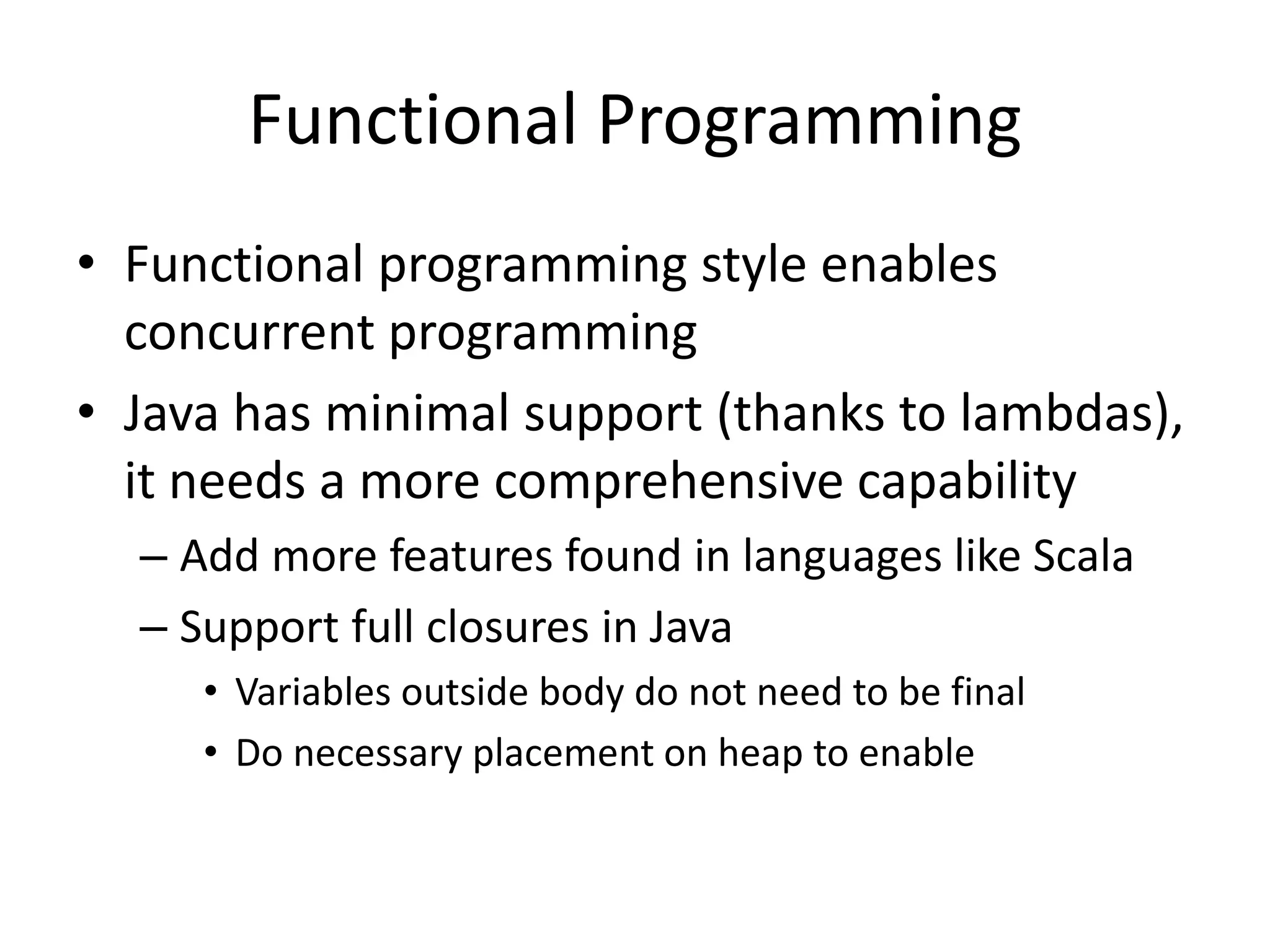 Functional Programming 
• Functional programming style enables 
concurrent programming 
• Java has minimal support (thanks to lambdas), 
it needs a more comprehensive capability 
– Add more features found in languages like Scala 
– Support full closures in Java 
• Variables outside body do not need to be final 
• Do necessary placement on heap to enable 
 
