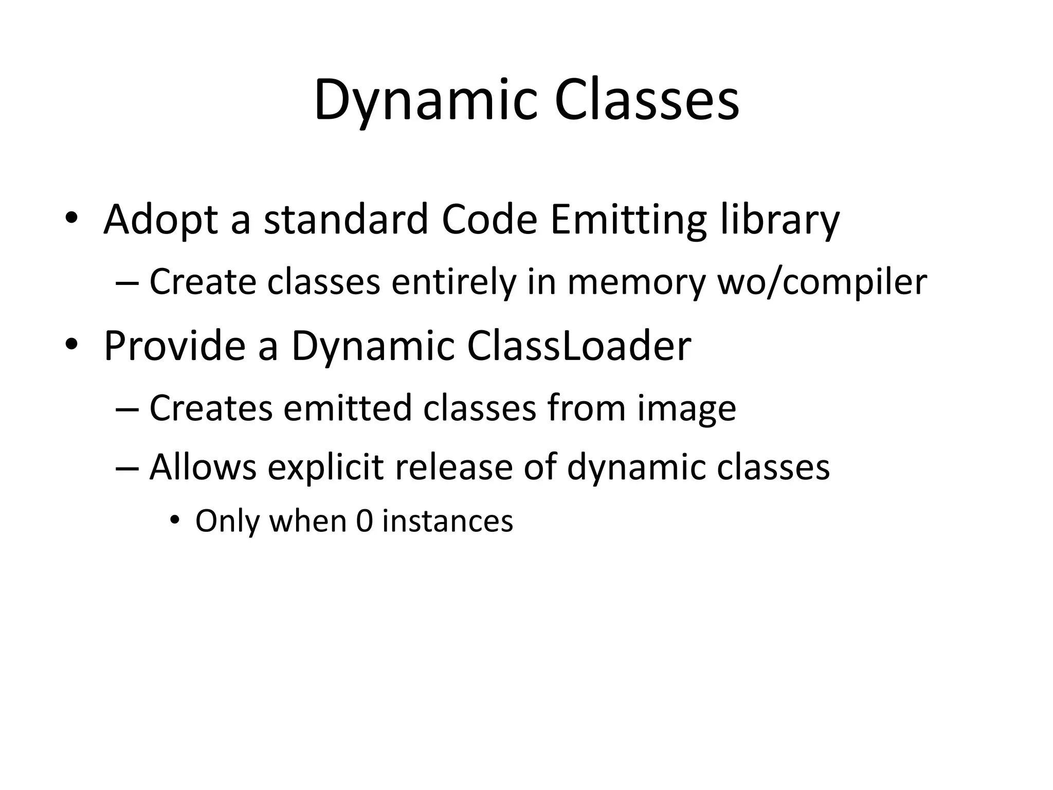 Dynamic Classes 
• Adopt a standard Code Emitting library 
– Create classes entirely in memory wo/compiler 
• Provide a Dynamic ClassLoader 
– Creates emitted classes from image 
– Allows explicit release of dynamic classes 
• Only when 0 instances 
 