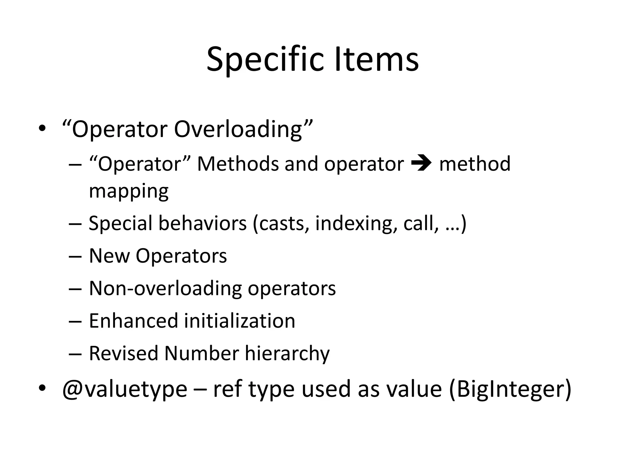 Specific Items 
• “Operator Overloading” 
– “Operator” Methods and operator  method 
mapping 
– Special behaviors (casts, indexing, call, …) 
– New Operators 
– Non-overloading operators 
– Enhanced initialization 
– Revised Number hierarchy 
• @valuetype – ref type used as value (BigInteger) 
 
