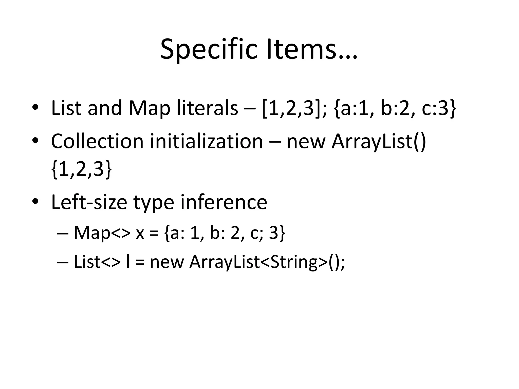 Specific Items… 
• List and Map literals – [1,2,3]; {a:1, b:2, c:3} 
• Collection initialization – new ArrayList() 
{1,2,3} 
• Left-size type inference 
– Map<> x = {a: 1, b: 2, c; 3} 
– List<> l = new ArrayList<String>(); 
 