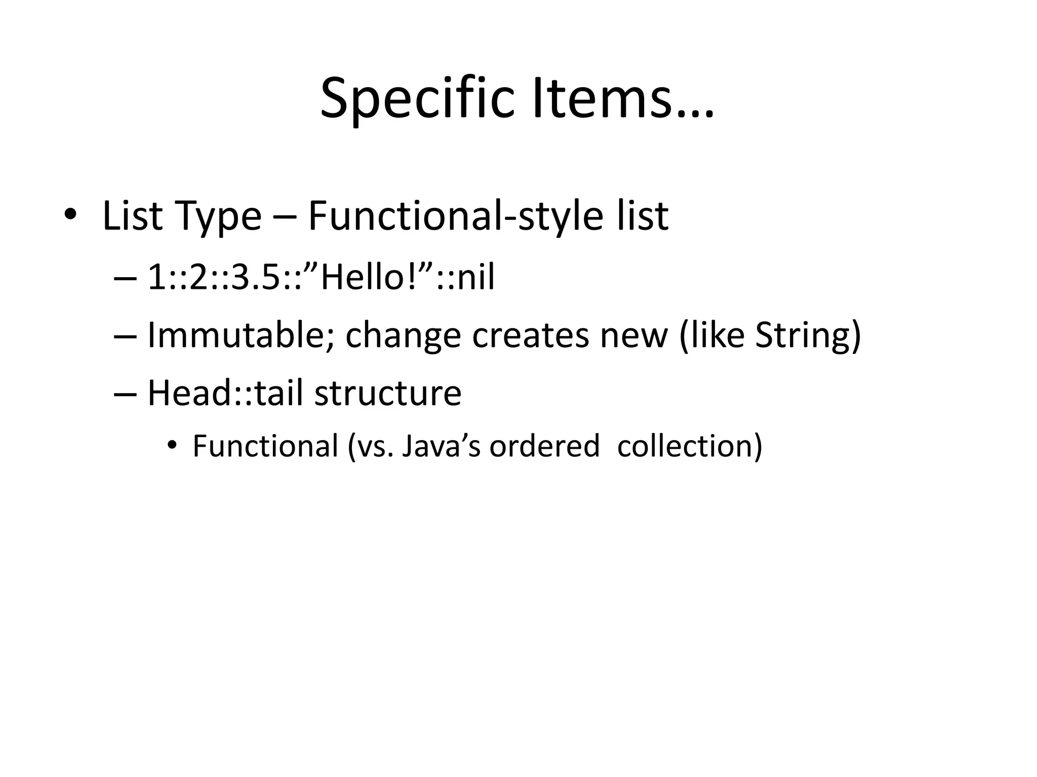 Specific Items… 
• List Type – Functional-style list 
– 1::2::3.5::”Hello!”::nil 
– Immutable; change creates new (like String) 
– Head::tail structure 
• Functional (vs. Java’s ordered collection) 
 