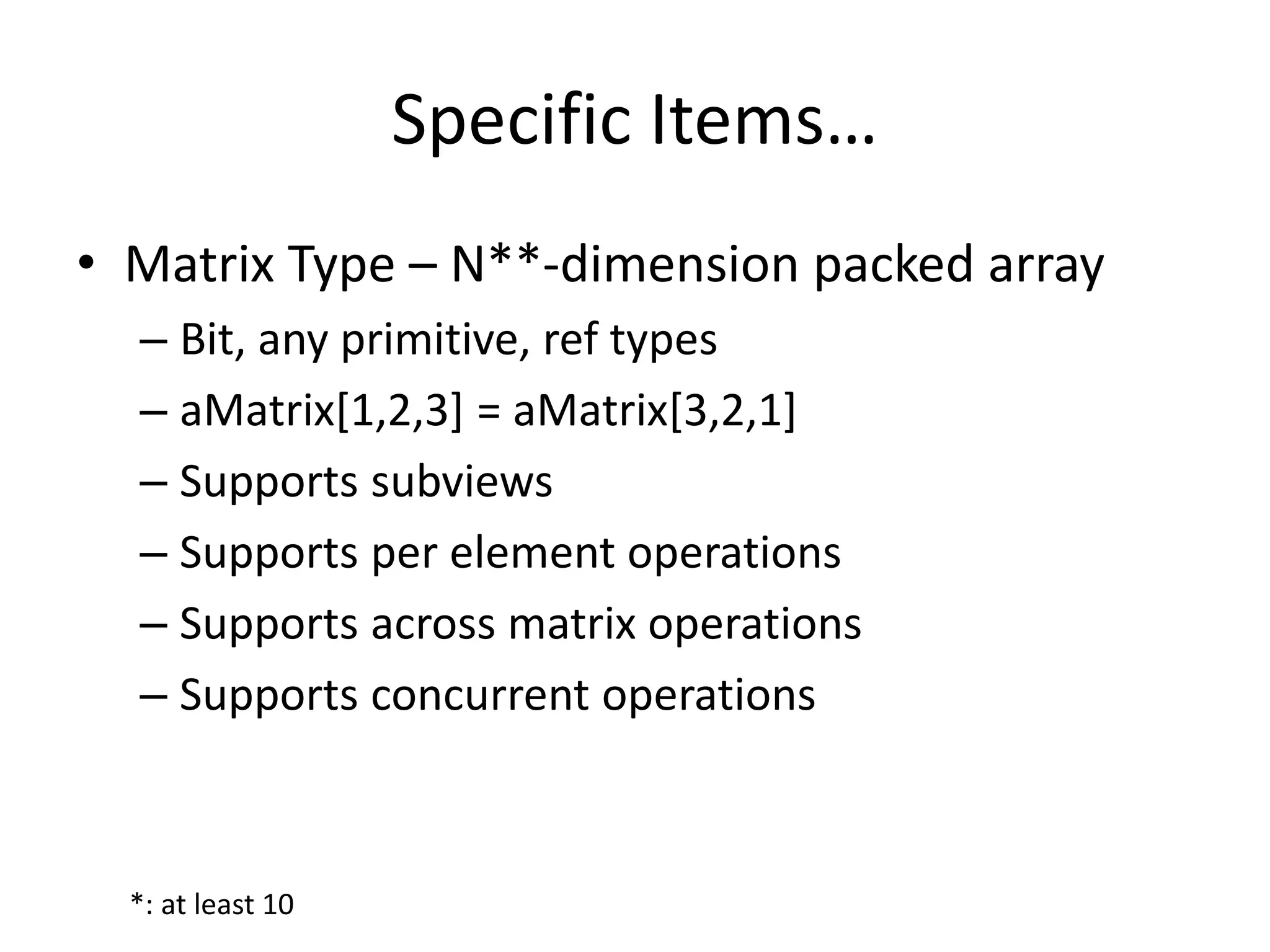 Specific Items… 
• Matrix Type – N**-dimension packed array 
– Bit, any primitive, ref types 
– aMatrix[1,2,3] = aMatrix[3,2,1] 
– Supports subviews 
– Supports per element operations 
– Supports across matrix operations 
– Supports concurrent operations 
*: at least 10 
 