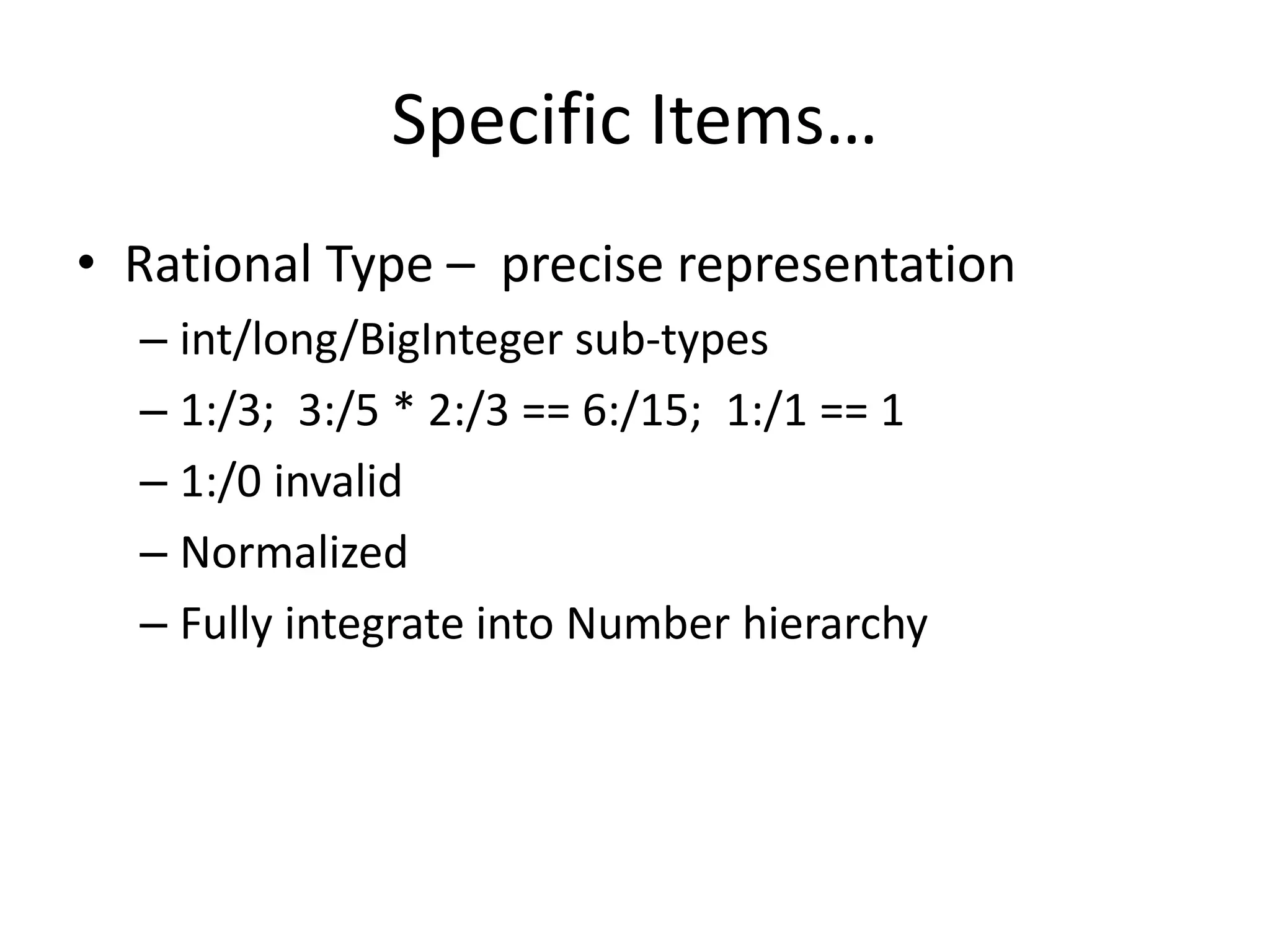 Specific Items… 
• Rational Type – precise representation 
– int/long/BigInteger sub-types 
– 1:/3; 3:/5 * 2:/3 == 6:/15; 1:/1 == 1 
– 1:/0 invalid 
– Normalized 
– Fully integrate into Number hierarchy 
 