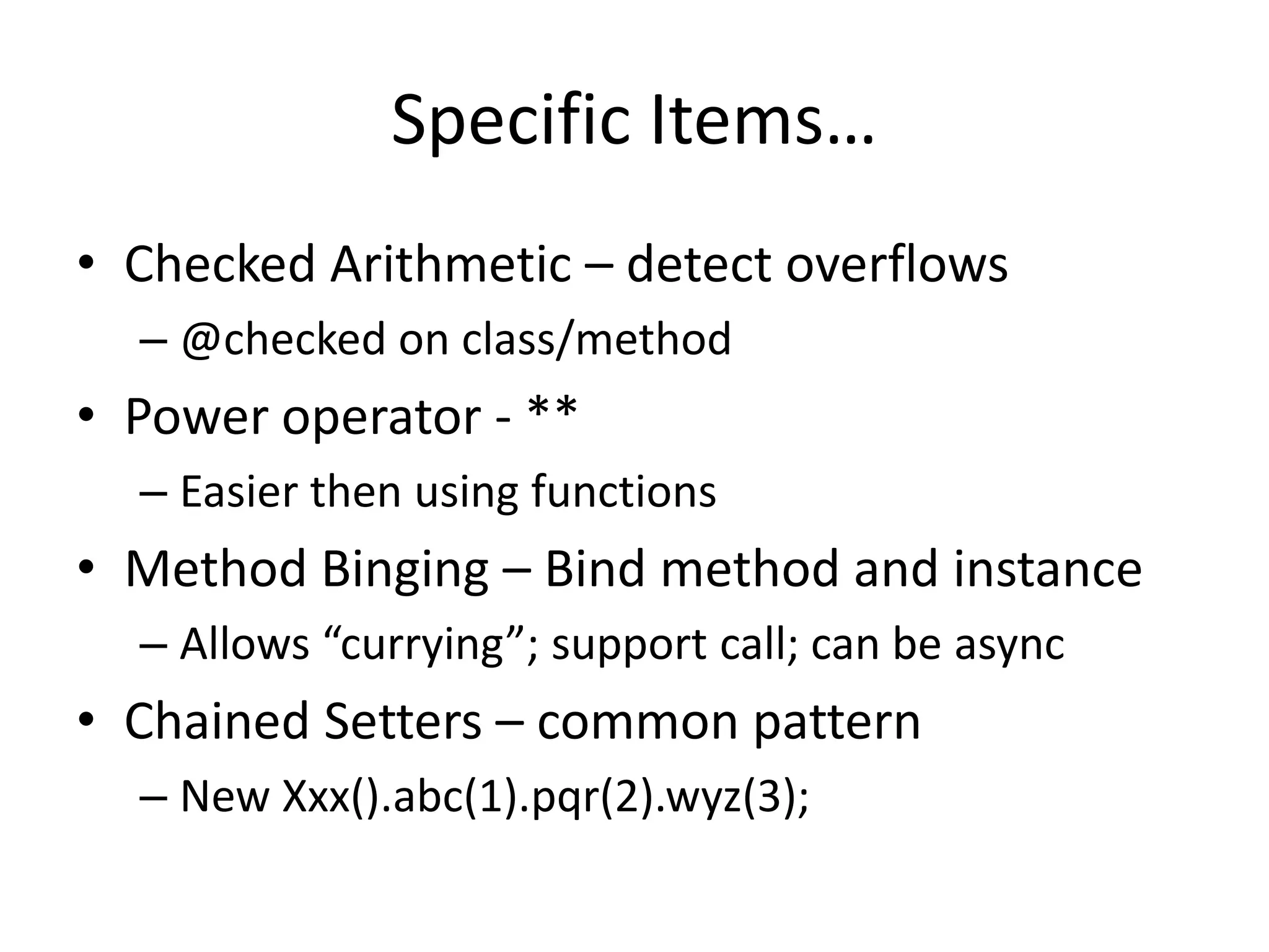 Specific Items… 
• Checked Arithmetic – detect overflows 
– @checked on class/method 
• Power operator - ** 
– Easier then using functions 
• Method Binging – Bind method and instance 
– Allows “currying”; support call; can be async 
• Chained Setters – common pattern 
– New Xxx().abc(1).pqr(2).wyz(3); 
 