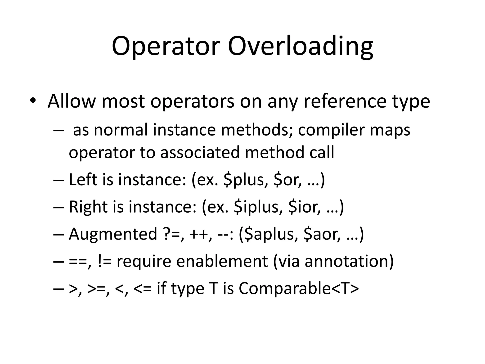 Operator Overloading 
• Allow most operators on any reference type 
– as normal instance methods; compiler maps 
operator to associated method call 
– Left is instance: (ex. $plus, $or, …) 
– Right is instance: (ex. $iplus, $ior, …) 
– Augmented ?=, ++, --: ($aplus, $aor, …) 
– ==, != require enablement (via annotation) 
– >, >=, <, <= if type T is Comparable<T> 
 