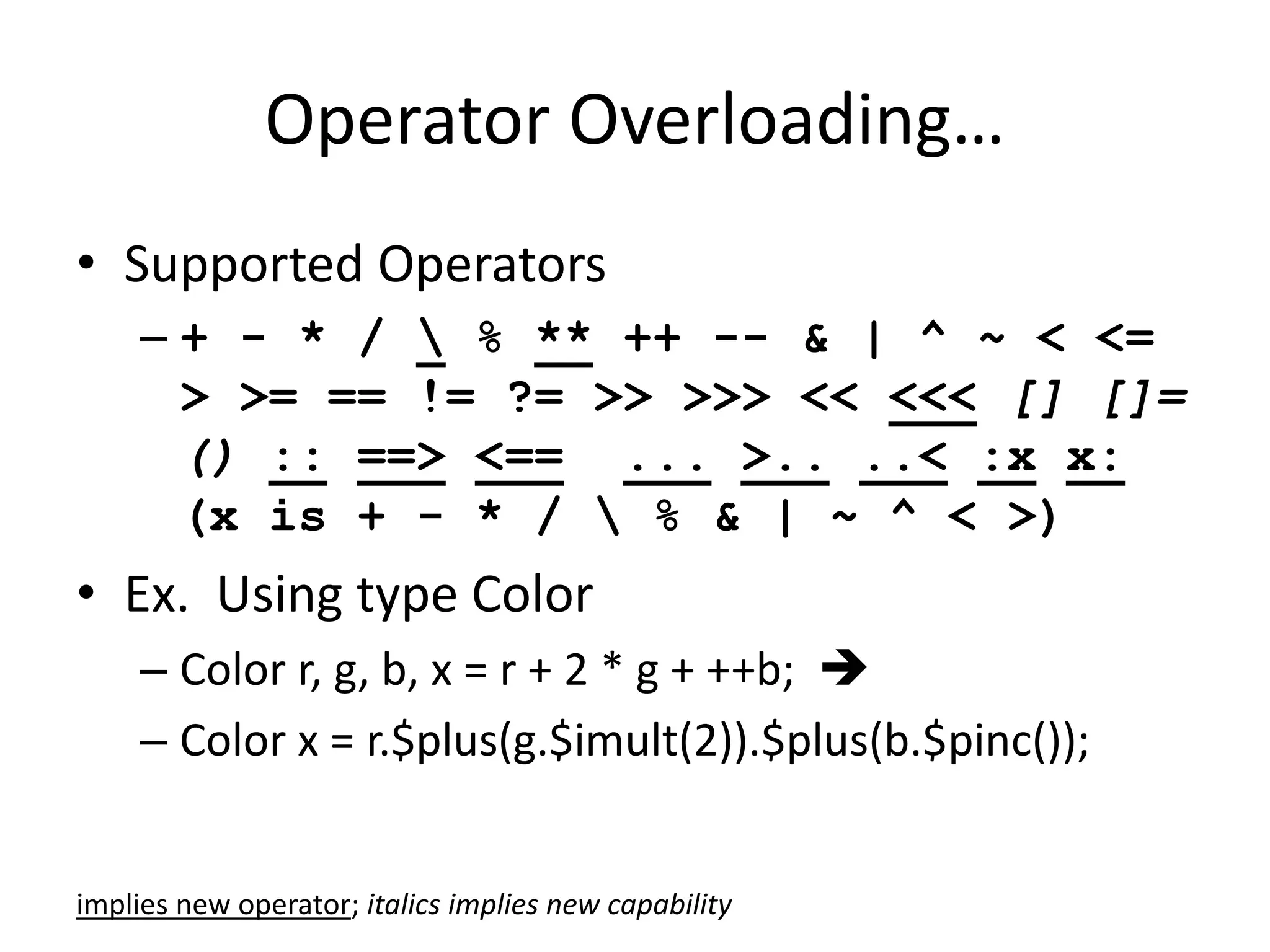 Operator Overloading… 
• Supported Operators 
– + - * /  % ** ++ -- & | ^ ~ < <= 
> >= == != ?= >> >>> << <<< [] []= 
() :: ==> <== ... >.. ..< :x x: 
(x is + - * /  % & | ~ ^ < >) 
• Ex. Using type Color 
– Color r, g, b, x = r + 2 * g + ++b;  
– Color x = r.$plus(g.$imult(2)).$plus(b.$pinc()); 
implies new operator; italics implies new capability 
 
