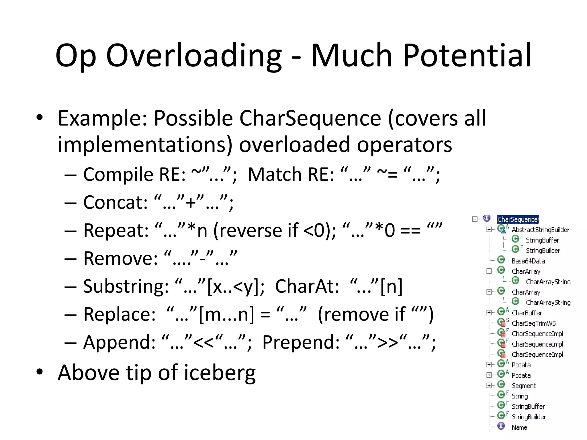 Op Overloading - Much Potential 
• Example: Possible CharSequence (covers all 
implementations) overloaded operators 
– Compile RE: ~”...”; Match RE: “…” ~= “…”; 
– Concat: “…”+”…”; 
– Repeat: “…”*n (reverse if <0); “…”*0 == “” 
– Remove: “….”-”…” 
– Substring: “…”[x..<y]; CharAt: “...”[n] 
– Replace: “…”[m...n] = “…” (remove if “”) 
– Append: “…”<<“…”; Prepend: “…”>>“…”; 
• Above tip of iceberg 
 