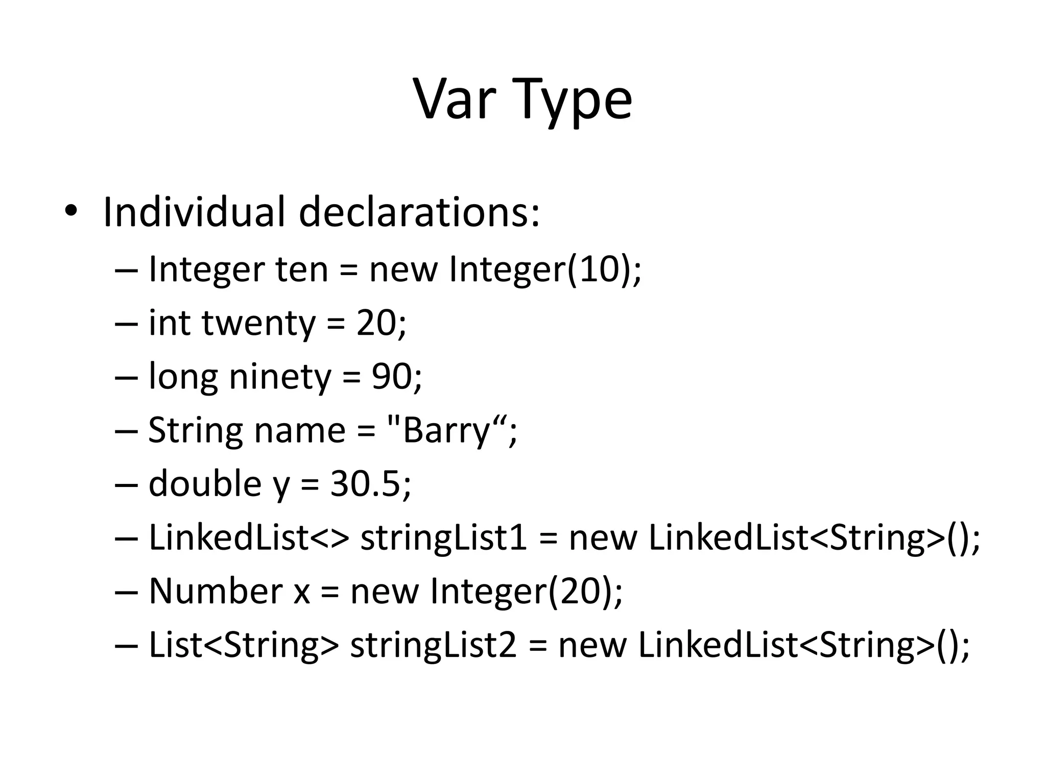 Var Type 
• Individual declarations: 
– Integer ten = new Integer(10); 
– int twenty = 20; 
– long ninety = 90; 
– String name = "Barry“; 
– double y = 30.5; 
– LinkedList<> stringList1 = new LinkedList<String>(); 
– Number x = new Integer(20); 
– List<String> stringList2 = new LinkedList<String>(); 
 