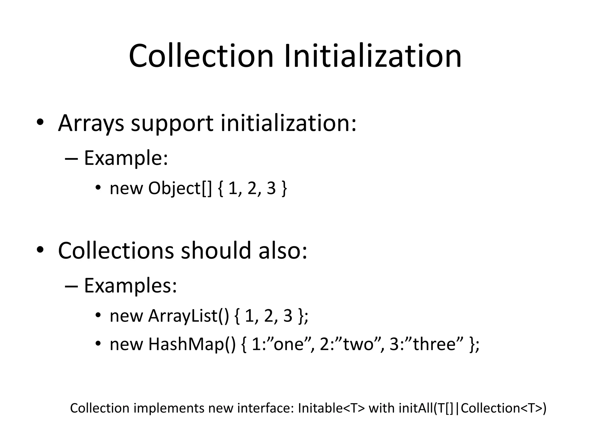 Collection Initialization 
• Arrays support initialization: 
– Example: 
• new Object[] { 1, 2, 3 } 
• Collections should also: 
– Examples: 
• new ArrayList() { 1, 2, 3 }; 
• new HashMap() { 1:”one”, 2:”two”, 3:”three” }; 
Collection implements new interface: Initable<T> with initAll(T[]|Collection<T>) 
 