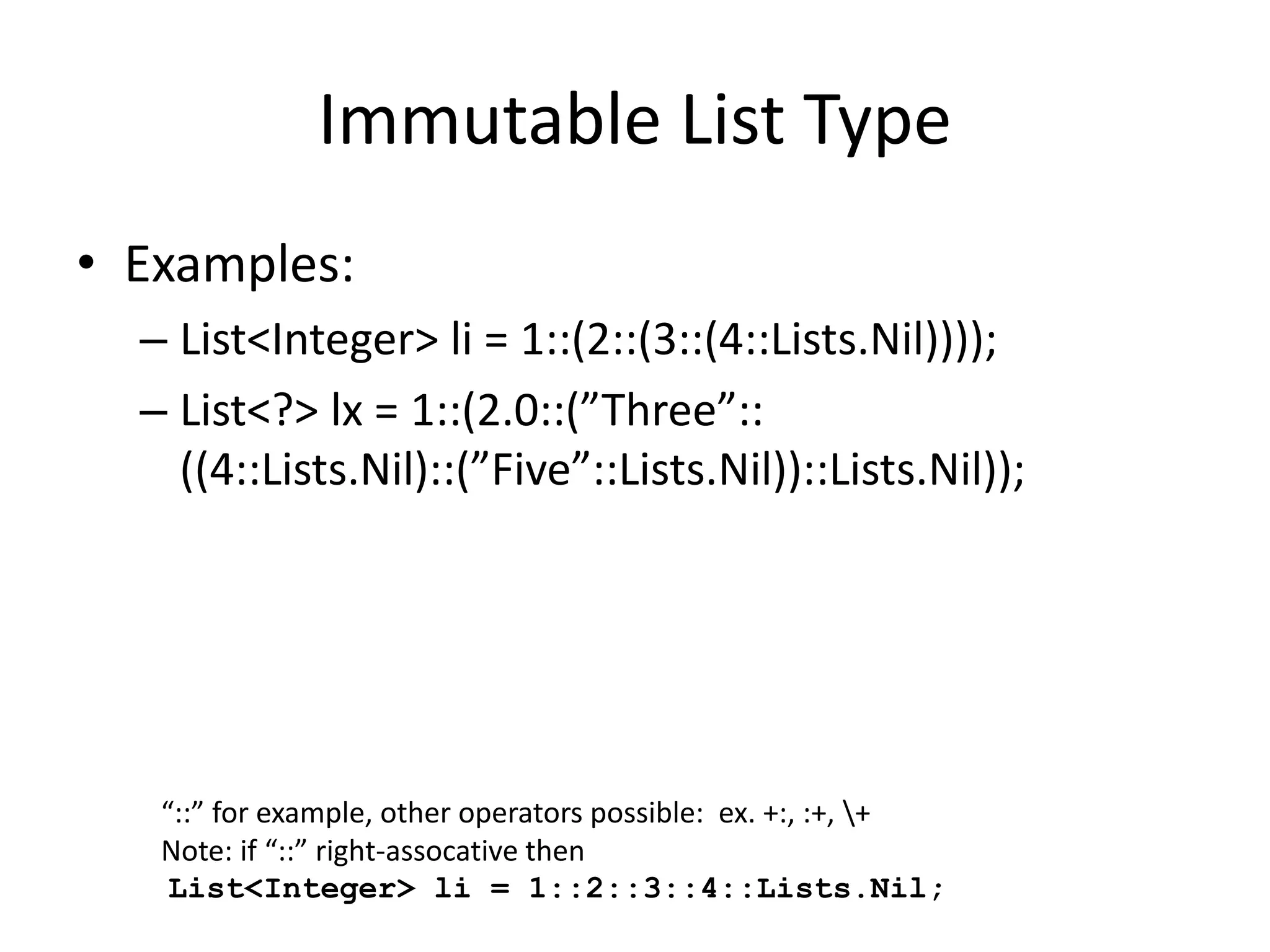 Immutable List Type 
• Examples: 
– List<Integer> li = 1::(2::(3::(4::Lists.Nil)))); 
– List<?> lx = 1::(2.0::(”Three”:: 
((4::Lists.Nil)::(”Five”::Lists.Nil))::Lists.Nil)); 
“::” for example, other operators possible: ex. +:, :+, + 
Note: if “::” right-assocative then 
List<Integer> li = 1::2::3::4::Lists.Nil; 
 